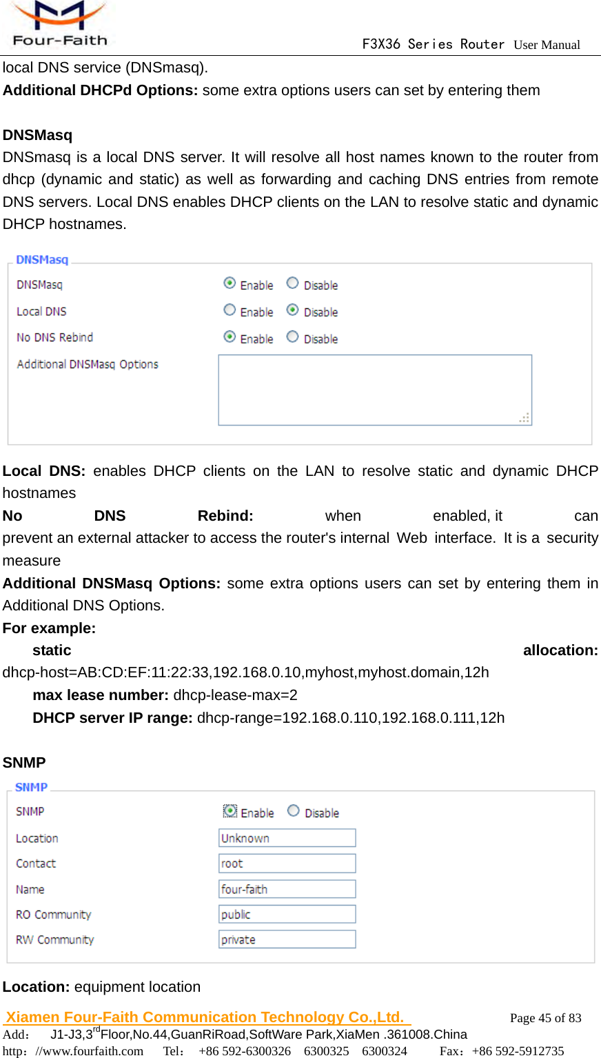                                      F3X36 Series Router User Manual                        Xiamen Four-Faith Communication Technology Co.,Ltd.              Page 45 of 83     Add：  J1-J3,3rdFloor,No.44,GuanRiRoad,SoftWare Park,XiaMen .361008.China                                    http：//www.fourfaith.com   Tel： +86 592-6300326  6300325  6300324     Fax：+86 592-5912735  local DNS service (DNSmasq). Additional DHCPd Options: some extra options users can set by entering them  DNSMasq DNSmasq is a local DNS server. It will resolve all host names known to the router from dhcp (dynamic and static) as well as forwarding and caching DNS entries from remote DNS servers. Local DNS enables DHCP clients on the LAN to resolve static and dynamic DHCP hostnames.  Local DNS: enables DHCP clients on the LAN to resolve static and dynamic DHCP hostnames No DNS Rebind: when enabled, it can prevent an external attacker to access the router's internal Web interface. It is a security measure Additional DNSMasq Options: some extra options users can set by entering them in Additional DNS Options. For example:   static allocation: dhcp-host=AB:CD:EF:11:22:33,192.168.0.10,myhost,myhost.domain,12h max lease number: dhcp-lease-max=2 DHCP server IP range: dhcp-range=192.168.0.110,192.168.0.111,12h  SNMP  Location: equipment location 