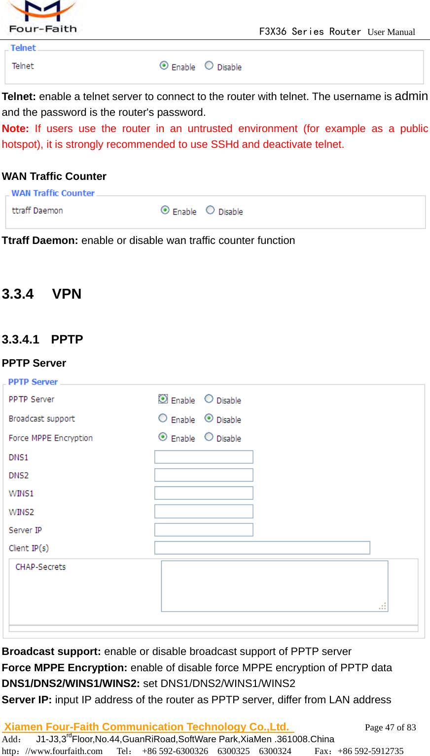                                      F3X36 Series Router User Manual                        Xiamen Four-Faith Communication Technology Co.,Ltd.              Page 47 of 83     Add：  J1-J3,3rdFloor,No.44,GuanRiRoad,SoftWare Park,XiaMen .361008.China                                    http：//www.fourfaith.com   Tel： +86 592-6300326  6300325  6300324     Fax：+86 592-5912735   Telnet: enable a telnet server to connect to the router with telnet. The username is admin and the password is the router's password. Note:  If users use the router in an untrusted environment (for example as a public hotspot), it is strongly recommended to use SSHd and deactivate telnet.  WAN Traffic Counter  Ttraff Daemon: enable or disable wan traffic counter function  3.3.4  VPN 3.3.4.1  PPTP PPTP Server  Broadcast support: enable or disable broadcast support of PPTP server Force MPPE Encryption: enable of disable force MPPE encryption of PPTP data DNS1/DNS2/WINS1/WINS2: set DNS1/DNS2/WINS1/WINS2 Server IP: input IP address of the router as PPTP server, differ from LAN address 