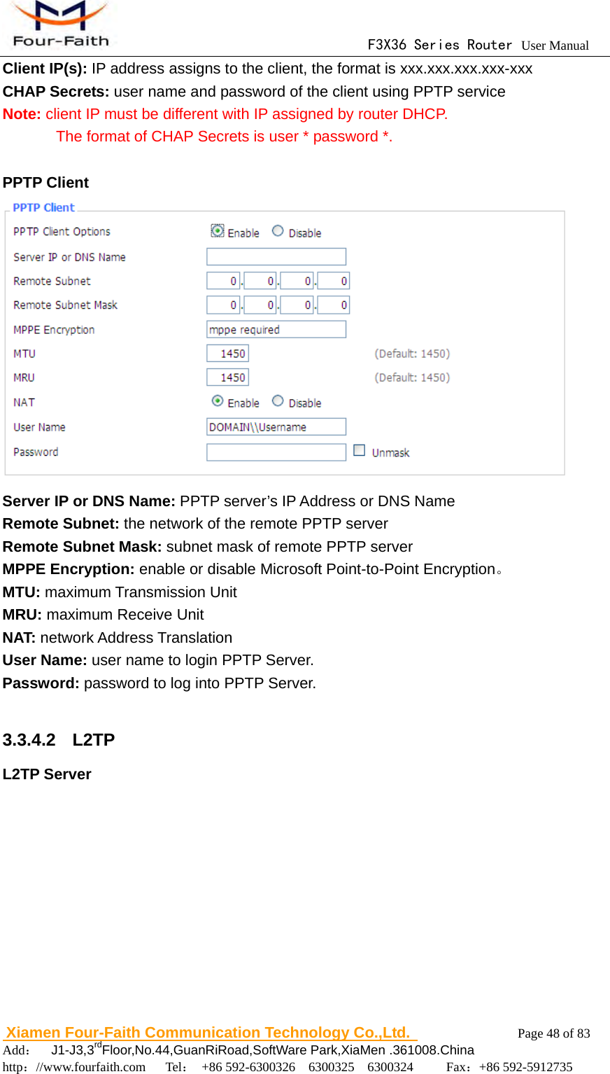                                     F3X36 Series Router User Manual                        Xiamen Four-Faith Communication Technology Co.,Ltd.              Page 48 of 83     Add：  J1-J3,3rdFloor,No.44,GuanRiRoad,SoftWare Park,XiaMen .361008.China                                    http：//www.fourfaith.com   Tel： +86 592-6300326  6300325  6300324     Fax：+86 592-5912735  Client IP(s): IP address assigns to the client, the format is xxx.xxx.xxx.xxx-xxx CHAP Secrets: user name and password of the client using PPTP service Note: client IP must be different with IP assigned by router DHCP.               The format of CHAP Secrets is user * password *.  PPTP Client  Server IP or DNS Name: PPTP server&rsquo;s IP Address or DNS Name Remote Subnet: the network of the remote PPTP server Remote Subnet Mask: subnet mask of remote PPTP server MPPE Encryption: enable or disable Microsoft Point-to-Point Encryption。 MTU: maximum Transmission Unit MRU: maximum Receive Unit NAT: network Address Translation User Name: user name to login PPTP Server. Password: password to log into PPTP Server.  3.3.4.2  L2TP L2TP Server 