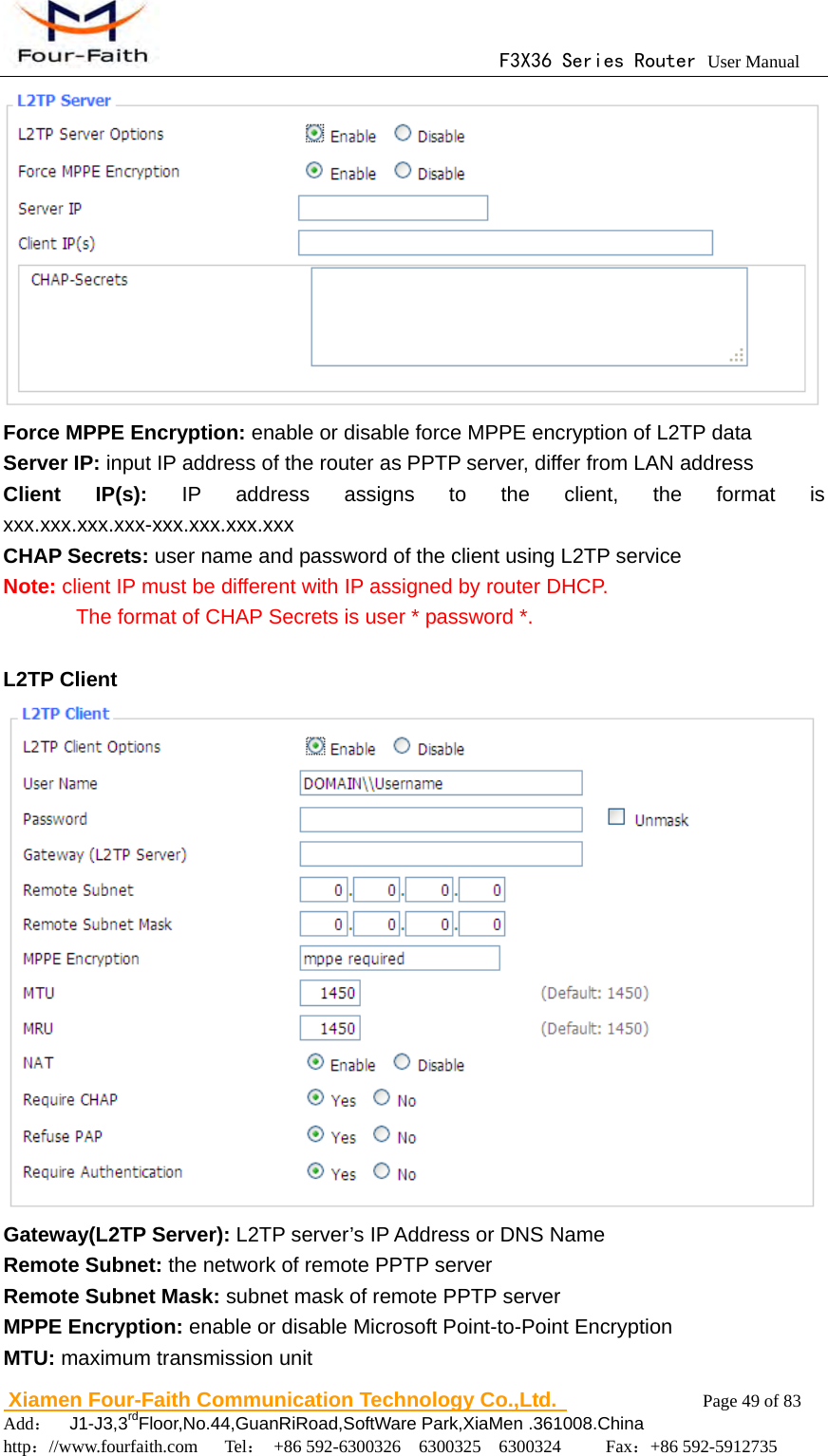                                      F3X36 Series Router User Manual                        Xiamen Four-Faith Communication Technology Co.,Ltd.              Page 49 of 83     Add：  J1-J3,3rdFloor,No.44,GuanRiRoad,SoftWare Park,XiaMen .361008.China                                    http：//www.fourfaith.com   Tel： +86 592-6300326  6300325  6300324     Fax：+86 592-5912735   Force MPPE Encryption: enable or disable force MPPE encryption of L2TP data Server IP: input IP address of the router as PPTP server, differ from LAN address Client IP(s): IP address assigns to the client, the format is xxx.xxx.xxx.xxx-xxx.xxx.xxx.xxx CHAP Secrets: user name and password of the client using L2TP service Note: client IP must be different with IP assigned by router DHCP.               The format of CHAP Secrets is user * password *.  L2TP Client  Gateway(L2TP Server): L2TP server&rsquo;s IP Address or DNS Name Remote Subnet: the network of remote PPTP server Remote Subnet Mask: subnet mask of remote PPTP server MPPE Encryption: enable or disable Microsoft Point-to-Point Encryption MTU: maximum transmission unit 
