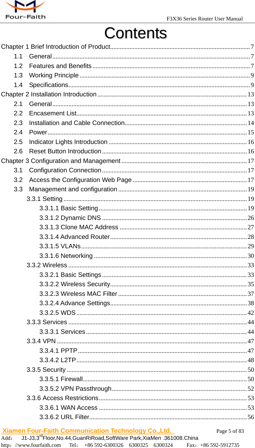                                            F3X36 Series Router User Manual                          Xiamen Four-Faith Communication Technology Co.,Ltd.              Page 5 of 83     Add：  J1-J3,3rdFloor,No.44,GuanRiRoad,SoftWare Park,XiaMen .361008.China                                    http：//www.fourfaith.com   Tel： +86 592-6300326  6300325  6300324     Fax：+86 592-5912735  CCoonntteennttss  Chapter 1 Brief Introduction of Product ....................................................................................... 7 1.1  General ........................................................................................................................... 7 1.2  Features and Benefits .................................................................................................. 7 1.3  Working Principle .......................................................................................................... 9 1.4  Specifications ................................................................................................................. 9 Chapter 2 Installation Introduction ............................................................................................. 13 2.1  General ......................................................................................................................... 13 2.2  Encasement List .......................................................................................................... 13 2.3    Installation and Cable Connection ............................................................................ 14 2.4  Power ............................................................................................................................  15 2.5  Indicator Lights Introduction ...................................................................................... 16 2.6  Reset Button Introduction .......................................................................................... 16 Chapter 3 Configuration and Management .............................................................................. 17 3.1  Configuration Connection .......................................................................................... 17 3.2    Access the Configuration Web Page ....................................................................... 17 3.3  Management and configuration ................................................................................ 19 3.3.1 Setting .................................................................................................................. 19 3.3.1.1 Basic Setting ............................................................................................ 19 3.3.1.2 Dynamic DNS .......................................................................................... 26 3.3.1.3 Clone MAC Address ............................................................................... 27 3.3.1.4 Advanced Router .....................................................................................  28 3.3.1.5 VLANs ....................................................................................................... 29 3.3.1.6 Networking ............................................................................................... 30 3.3.2 Wireless ............................................................................................................... 33 3.3.2.1 Basic Settings .......................................................................................... 33 3.3.2.2 Wireless Security ..................................................................................... 35 3.3.2.3 Wireless MAC Filter ................................................................................ 37 3.3.2.4 Advance Settings ..................................................................................... 38 3.3.2.5 WDS .......................................................................................................... 42 3.3.3 Services ............................................................................................................... 44 3.3.3.1 Services .................................................................................................... 44 3.3.4 VPN ...................................................................................................................... 47 3.3.4.1 PPTP ......................................................................................................... 47 3.3.4.2 L2TP .......................................................................................................... 48 3.3.5 Security ................................................................................................................ 50 3.3.5.1 Firewall ...................................................................................................... 50 3.3.5.2 VPN Passthrough .................................................................................... 52 3.3.6 Access Restrictions ............................................................................................ 53 3.3.6.1 WAN Access ............................................................................................ 53 3.3.6.2 URL Filter .................................................................................................. 56 