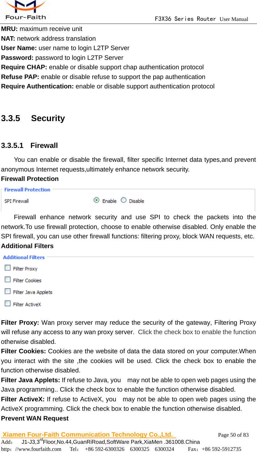                                      F3X36 Series Router User Manual                        Xiamen Four-Faith Communication Technology Co.,Ltd.              Page 50 of 83     Add：  J1-J3,3rdFloor,No.44,GuanRiRoad,SoftWare Park,XiaMen .361008.China                                    http：//www.fourfaith.com   Tel： +86 592-6300326  6300325  6300324     Fax：+86 592-5912735  MRU: maximum receive unit NAT: network address translation User Name: user name to login L2TP Server Password: password to login L2TP Server Require CHAP: enable or disable support chap authentication protocol Refuse PAP: enable or disable refuse to support the pap authentication Require Authentication: enable or disable support authentication protocol  3.3.5  Security 3.3.5.1  Firewall You can enable or disable the firewall, filter specific Internet data types,and prevent anonymous Internet requests,ultimately enhance network security. Firewall Protection  Firewall enhance network security and use SPI to check the packets into the network.To use firewall protection, choose to enable otherwise disabled. Only enable the SPI firewall, you can use other firewall functions: filtering proxy, block WAN requests, etc. Additional Filters  Filter Proxy: Wan proxy server may reduce the security of the gateway, Filtering Proxy will refuse any access to any wan proxy server. Click the check box to enable the function otherwise disabled. Filter Cookies: Cookies are the website of data the data stored on your computer.When you interact with the site ,the cookies will be used. Click the check box to enable the function otherwise disabled. Filter Java Applets: If refuse to Java, you    may not be able to open web pages using the Java programming.. Click the check box to enable the function otherwise disabled.   Filter ActiveX: If refuse to ActiveX, you    may not be able to open web pages using the ActiveX programming. Click the check box to enable the function otherwise disabled. Prevent WAN Request 