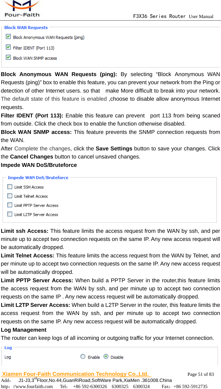                                      F3X36 Series Router User Manual                        Xiamen Four-Faith Communication Technology Co.,Ltd.              Page 51 of 83     Add：  J1-J3,3rdFloor,No.44,GuanRiRoad,SoftWare Park,XiaMen .361008.China                                    http：//www.fourfaith.com   Tel： +86 592-6300326  6300325  6300324     Fax：+86 592-5912735   Block Anonymous WAN Requests (ping): By selecting &ldquo;Block Anonymous WAN Requests (ping)&rdquo; box to enable this feature, you can prevent your network from the Ping or detection of other Internet users. so that    make More difficult to break into your network. The default state of this feature is enabled ,choose to disable allow anonymous Internet requests. Filter IDENT (Port 113): Enable this feature can prevent  port 113 from being scaned from outside. Click the check box to enable the function otherwise disabled.  Block WAN SNMP access: This feature prevents the SNMP connection requests from the WAN. After Complete the changes, click the Save Settings button to save your changes. Click the Cancel Changes button to cancel unsaved changes. Impede WAN DoS/Bruteforce  Limit ssh Access: This feature limits the access request from the WAN by ssh, and per minute up to accept two connection requests on the same IP. Any new access request will be automatically dropped. Limit Telnet Access: This feature limits the access request from the WAN by Telnet, and per minute up to accept two connection requests on the same IP. Any new access request will be automatically dropped. Limit PPTP Server Access: When build a PPTP Server in the router,this feature limits the access request from the WAN by ssh, and per minute up to accept two connection requests on the same IP . Any new access request will be automatically dropped. Limit L2TP Server Access: When build a L2TP Server in the router, this feature limits the access request from the WAN by ssh, and per minute up to accept two connection requests on the same IP. Any new access request will be automatically dropped. Log Management The router can keep logs of all incoming or outgoing traffic for your Internet connection.  