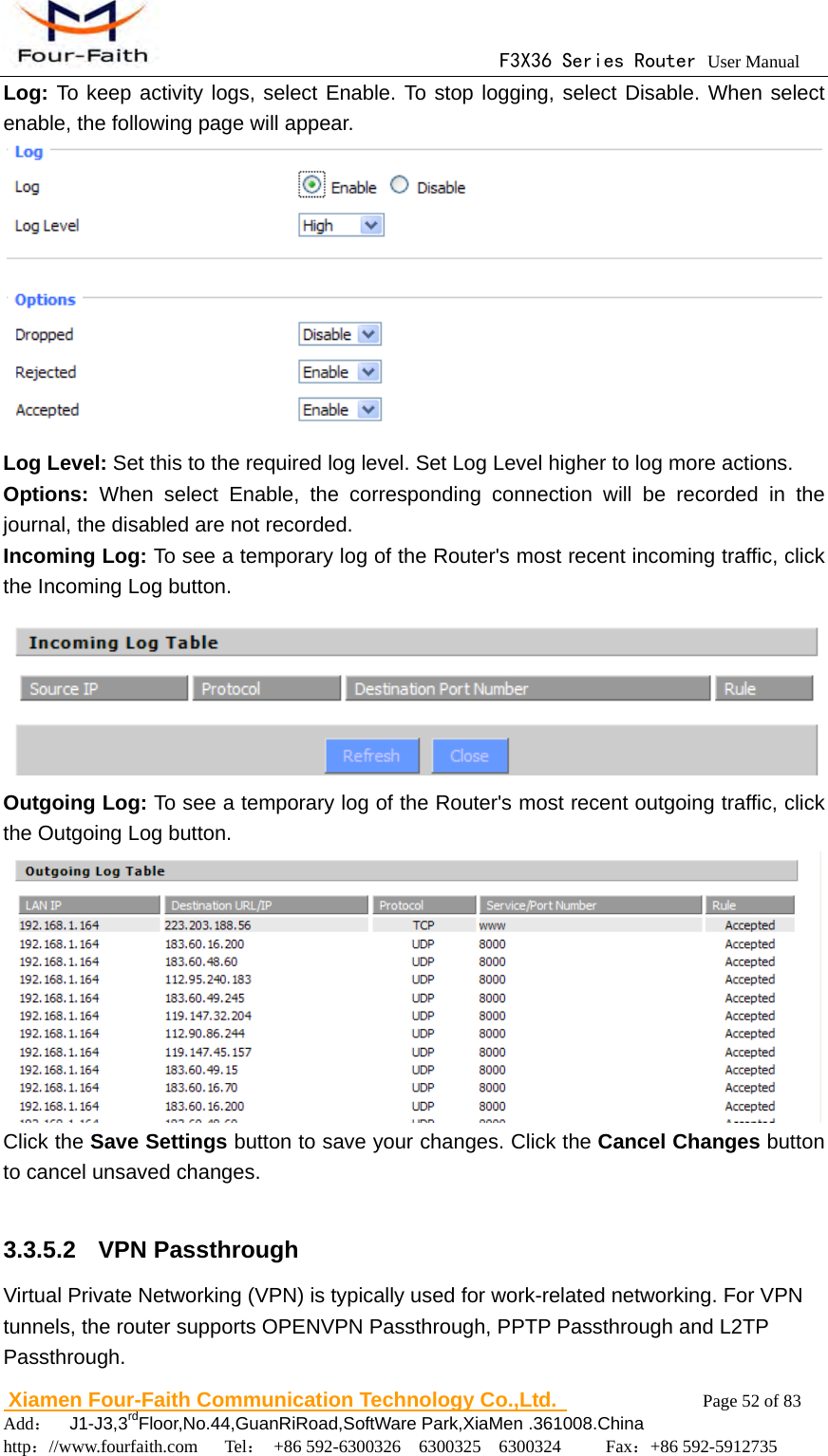                                      F3X36 Series Router User Manual                        Xiamen Four-Faith Communication Technology Co.,Ltd.              Page 52 of 83     Add：  J1-J3,3rdFloor,No.44,GuanRiRoad,SoftWare Park,XiaMen .361008.China                                    http：//www.fourfaith.com   Tel： +86 592-6300326  6300325  6300324     Fax：+86 592-5912735  Log: To keep activity logs, select Enable. To stop logging, select Disable. When select enable, the following page will appear.  Log Level: Set this to the required log level. Set Log Level higher to log more actions. Options: When select Enable, the corresponding connection will be recorded in the journal, the disabled are not recorded. Incoming Log: To see a temporary log of the Router's most recent incoming traffic, click the Incoming Log button.    Outgoing Log: To see a temporary log of the Router's most recent outgoing traffic, click the Outgoing Log button.  Click the Save Settings button to save your changes. Click the Cancel Changes button to cancel unsaved changes.  3.3.5.2  VPN Passthrough Virtual Private Networking (VPN) is typically used for work-related networking. For VPN tunnels, the router supports OPENVPN Passthrough, PPTP Passthrough and L2TP Passthrough. 