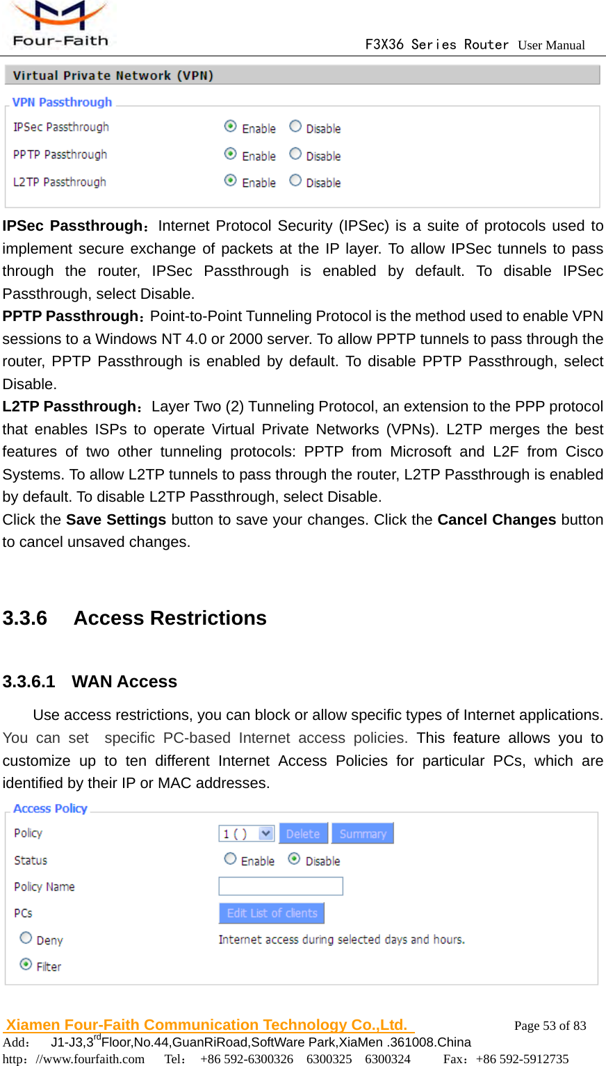                                      F3X36 Series Router User Manual                        Xiamen Four-Faith Communication Technology Co.,Ltd.              Page 53 of 83     Add：  J1-J3,3rdFloor,No.44,GuanRiRoad,SoftWare Park,XiaMen .361008.China                                    http：//www.fourfaith.com   Tel： +86 592-6300326  6300325  6300324     Fax：+86 592-5912735   IPSec Passthrough：Internet Protocol Security (IPSec) is a suite of protocols used to implement secure exchange of packets at the IP layer. To allow IPSec tunnels to pass through the router, IPSec Passthrough is enabled by default. To disable IPSec Passthrough, select Disable. PPTP Passthrough：Point-to-Point Tunneling Protocol is the method used to enable VPN sessions to a Windows NT 4.0 or 2000 server. To allow PPTP tunnels to pass through the router, PPTP Passthrough is enabled by default. To disable PPTP Passthrough, select Disable. L2TP Passthrough：Layer Two (2) Tunneling Protocol, an extension to the PPP protocol that enables ISPs to operate Virtual Private Networks (VPNs). L2TP merges the best features of two other tunneling protocols: PPTP from Microsoft and L2F from Cisco Systems. To allow L2TP tunnels to pass through the router, L2TP Passthrough is enabled by default. To disable L2TP Passthrough, select Disable. Click the Save Settings button to save your changes. Click the Cancel Changes button to cancel unsaved changes.  3.3.6  Access Restrictions 3.3.6.1  WAN Access Use access restrictions, you can block or allow specific types of Internet applications. You can set  specific PC-based Internet access policies. This feature allows you to customize up to ten different Internet Access Policies for particular PCs, which are identified by their IP or MAC addresses.    