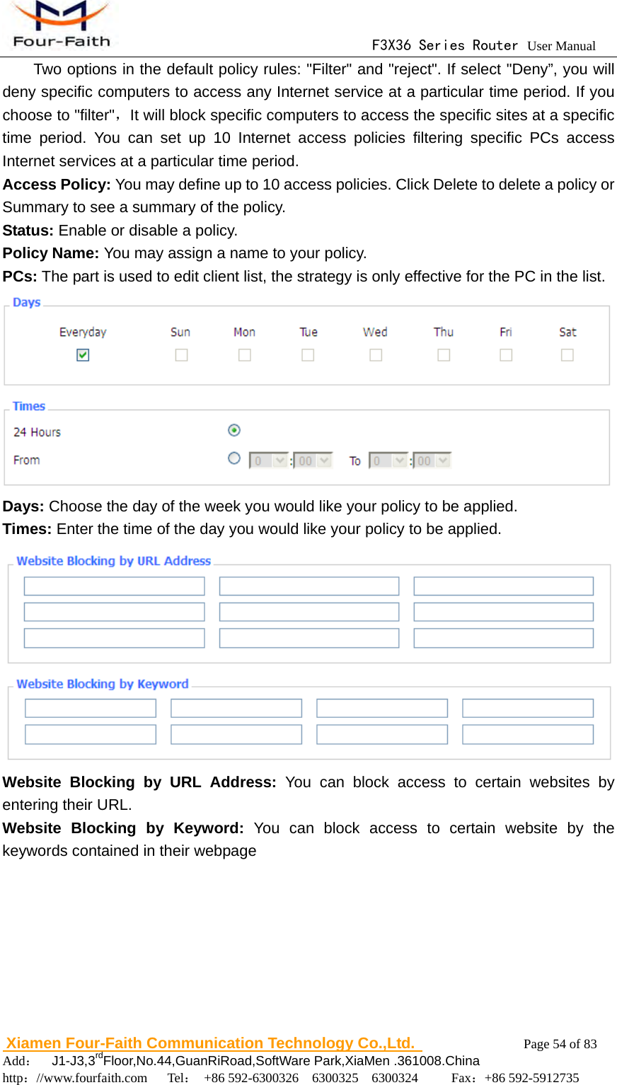                                      F3X36 Series Router User Manual                        Xiamen Four-Faith Communication Technology Co.,Ltd.              Page 54 of 83     Add：  J1-J3,3rdFloor,No.44,GuanRiRoad,SoftWare Park,XiaMen .361008.China                                    http：//www.fourfaith.com   Tel： +86 592-6300326  6300325  6300324     Fax：+86 592-5912735  Two options in the default policy rules: "Filter" and "reject". If select "Deny&rdquo;, you will  deny specific computers to access any Internet service at a particular time period. If you choose to "filter"，It will block specific computers to access the specific sites at a specific time period. You can set up 10 Internet access policies filtering specific PCs access Internet services at a particular time period. Access Policy: You may define up to 10 access policies. Click Delete to delete a policy or Summary to see a summary of the policy. Status: Enable or disable a policy. Policy Name: You may assign a name to your policy. PCs: The part is used to edit client list, the strategy is only effective for the PC in the list.  Days: Choose the day of the week you would like your policy to be applied. Times: Enter the time of the day you would like your policy to be applied.  Website Blocking by URL Address: You can block access to certain websites by entering their URL. Website Blocking by Keyword: You can block access to certain website by the keywords contained in their webpage 