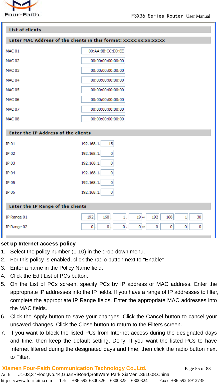                                      F3X36 Series Router User Manual                        Xiamen Four-Faith Communication Technology Co.,Ltd.              Page 55 of 83     Add：  J1-J3,3rdFloor,No.44,GuanRiRoad,SoftWare Park,XiaMen .361008.China                                    http：//www.fourfaith.com   Tel： +86 592-6300326  6300325  6300324     Fax：+86 592-5912735   set up Internet access policy 1.  Select the policy number (1-10) in the drop-down menu. 2.  For this policy is enabled, click the radio button next to "Enable" 3.  Enter a name in the Policy Name field. 4.  Click the Edit List of PCs button. 5.  On the List of PCs screen, specify PCs by IP address or MAC address. Enter the appropriate IP addresses into the IP fields. If you have a range of IP addresses to filter, complete the appropriate IP Range fields. Enter the appropriate MAC addresses into the MAC fields. 6.  Click the Apply button to save your changes. Click the Cancel button to cancel your unsaved changes. Click the Close button to return to the Filters screen. 7.  If you want to block the listed PCs from Internet access during the designated days and time, then keep the default setting, Deny. If you want the listed PCs to have Internet filtered during the designated days and time, then click the radio button next to Filter. 