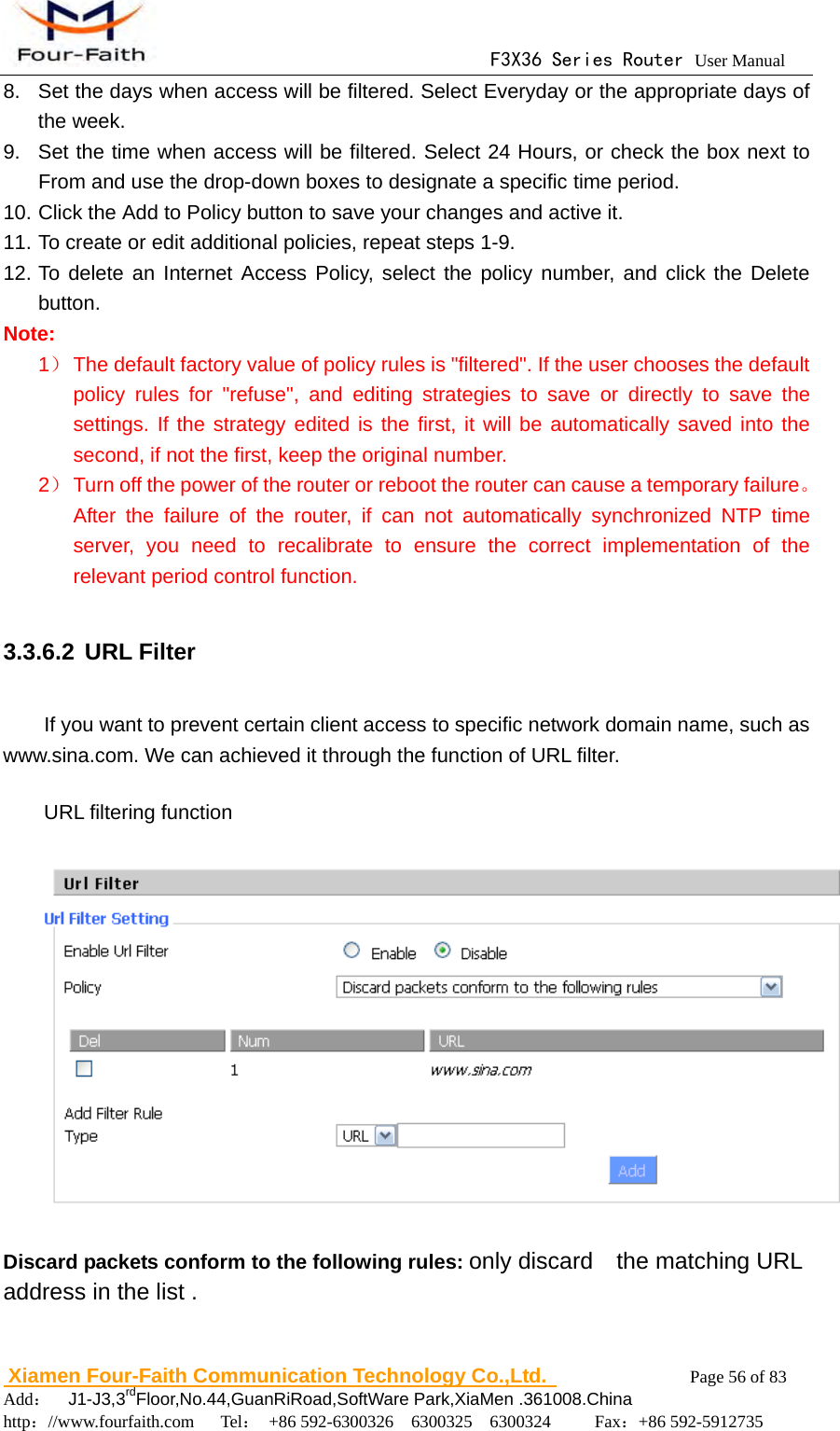                                      F3X36 Series Router User Manual                        Xiamen Four-Faith Communication Technology Co.,Ltd.              Page 56 of 83     Add：  J1-J3,3rdFloor,No.44,GuanRiRoad,SoftWare Park,XiaMen .361008.China                                    http：//www.fourfaith.com   Tel： +86 592-6300326  6300325  6300324     Fax：+86 592-5912735  8.  Set the days when access will be filtered. Select Everyday or the appropriate days of the week. 9.  Set the time when access will be filtered. Select 24 Hours, or check the box next to From and use the drop-down boxes to designate a specific time period. 10. Click the Add to Policy button to save your changes and active it. 11. To create or edit additional policies, repeat steps 1-9. 12. To delete an Internet Access Policy, select the policy number, and click the Delete button.  Note: 1） The default factory value of policy rules is "filtered". If the user chooses the default policy rules for "refuse", and editing strategies to save or directly to save the settings. If the strategy edited is the first, it will be automatically saved into the second, if not the first, keep the original number. 2） Turn off the power of the router or reboot the router can cause a temporary failure。After the failure of the router, if can not automatically synchronized NTP time server, you need to recalibrate to ensure the correct implementation of the relevant period control function.  3.3.6.2 URL Filter If you want to prevent certain client access to specific network domain name, such as www.sina.com. We can achieved it through the function of URL filter. URL filtering function  Discard packets conform to the following rules: only discard    the matching URL address in the list . 