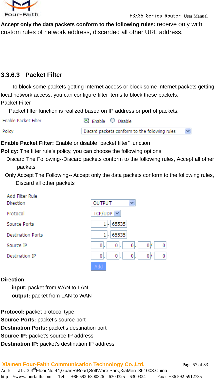                                      F3X36 Series Router User Manual                        Xiamen Four-Faith Communication Technology Co.,Ltd.              Page 57 of 83     Add：  J1-J3,3rdFloor,No.44,GuanRiRoad,SoftWare Park,XiaMen .361008.China                                    http：//www.fourfaith.com   Tel： +86 592-6300326  6300325  6300324     Fax：+86 592-5912735  Accept only the data packets conform to the following rules: receive only with custom rules of network address, discarded all other URL address.   3.3.6.3  Packet Filter To block some packets getting Internet access or block some Internet packets getting local network access, you can configure filter items to block these packets. Packet Filter       Packet filter function is realized based on IP address or port of packets.  Enable Packet Filter: Enable or disable &ldquo;packet filter&rdquo; function Policy: The filter rule&rsquo;s policy, you can choose the following options     Discard The Following--Discard packets conform to the following rules, Accept all other packets Only Accept The Following-- Accept only the data packets conform to the following rules, Discard all other packets  Direction input: packet from WAN to LAN   output: packet from LAN to WAN    Protocol: packet protocol type Source Ports: packet's source port Destination Ports: packet's destination port Source IP: packet's source IP address Destination IP: packet's destination IP address  