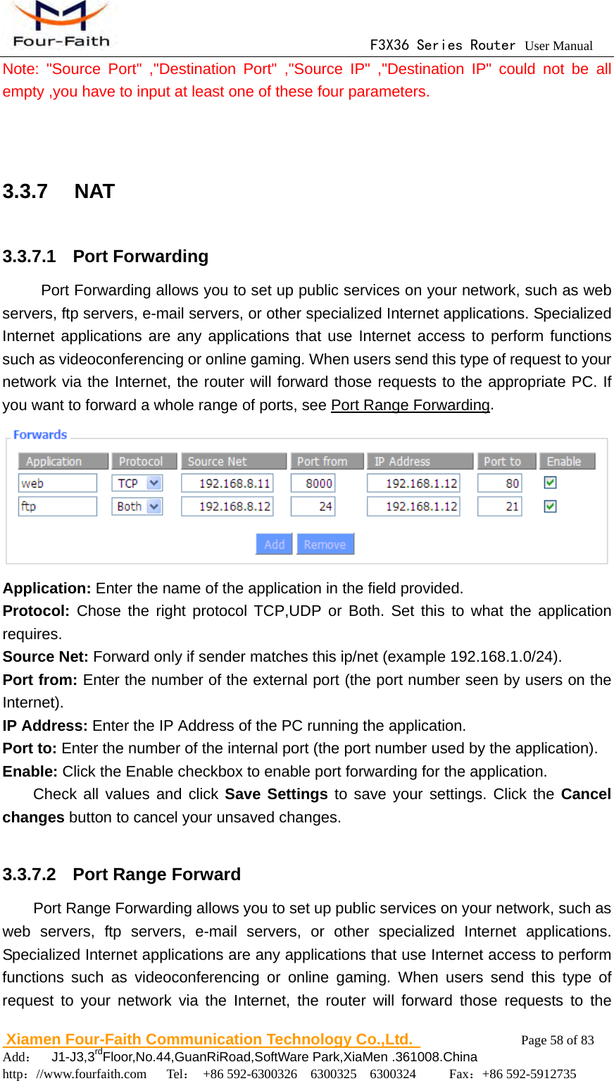                                      F3X36 Series Router User Manual                        Xiamen Four-Faith Communication Technology Co.,Ltd.              Page 58 of 83     Add：  J1-J3,3rdFloor,No.44,GuanRiRoad,SoftWare Park,XiaMen .361008.China                                    http：//www.fourfaith.com   Tel： +86 592-6300326  6300325  6300324     Fax：+86 592-5912735  Note: "Source Port" ,"Destination Port" ,"Source IP" ,"Destination IP" could not be all empty ,you have to input at least one of these four parameters.   3.3.7  NAT 3.3.7.1  Port Forwarding Port Forwarding allows you to set up public services on your network, such as web servers, ftp servers, e-mail servers, or other specialized Internet applications. Specialized Internet applications are any applications that use Internet access to perform functions such as videoconferencing or online gaming. When users send this type of request to your network via the Internet, the router will forward those requests to the appropriate PC. If you want to forward a whole range of ports, see Port Range Forwarding.   Application: Enter the name of the application in the field provided. Protocol: Chose the right protocol TCP,UDP or Both. Set this to what the application requires. Source Net: Forward only if sender matches this ip/net (example 192.168.1.0/24). Port from: Enter the number of the external port (the port number seen by users on the Internet). IP Address: Enter the IP Address of the PC running the application. Port to: Enter the number of the internal port (the port number used by the application). Enable: Click the Enable checkbox to enable port forwarding for the application. Check all values and click Save Settings to save your settings. Click the Cancel changes button to cancel your unsaved changes.  3.3.7.2   Port Range Forward Port Range Forwarding allows you to set up public services on your network, such as web servers, ftp servers, e-mail servers, or other specialized Internet applications. Specialized Internet applications are any applications that use Internet access to perform functions such as videoconferencing or online gaming. When users send this type of request to your network via the Internet, the router will forward those requests to the 