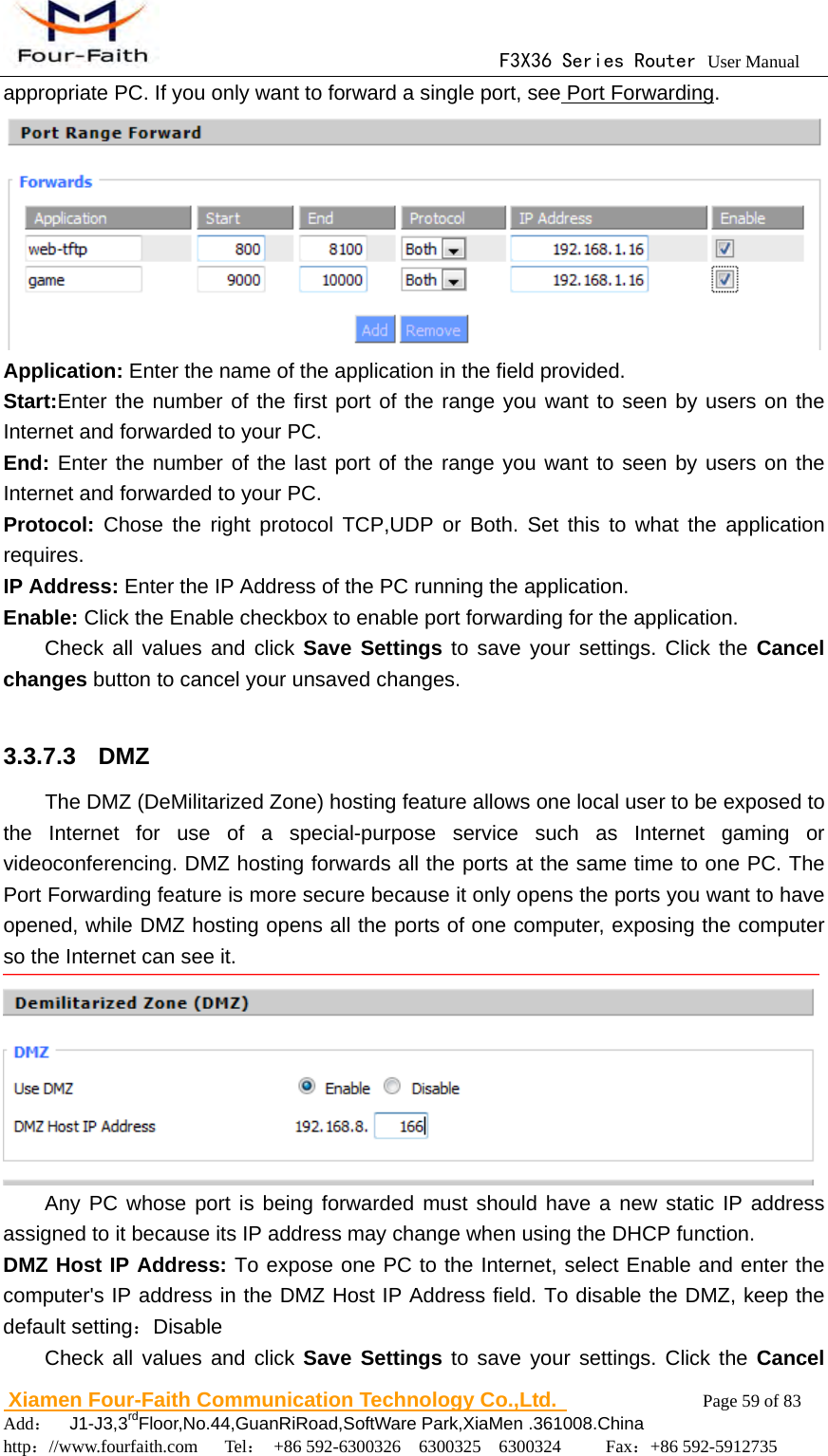                                      F3X36 Series Router User Manual                        Xiamen Four-Faith Communication Technology Co.,Ltd.              Page 59 of 83     Add：  J1-J3,3rdFloor,No.44,GuanRiRoad,SoftWare Park,XiaMen .361008.China                                    http：//www.fourfaith.com   Tel： +86 592-6300326  6300325  6300324     Fax：+86 592-5912735  appropriate PC. If you only want to forward a single port, see Port Forwarding.  Application: Enter the name of the application in the field provided. Start:Enter the number of the first port of the range you want to seen by users on the Internet and forwarded to your PC. End: Enter the number of the last port of the range you want to seen by users on the Internet and forwarded to your PC. Protocol: Chose the right protocol TCP,UDP or Both. Set this to what the application requires. IP Address: Enter the IP Address of the PC running the application. Enable: Click the Enable checkbox to enable port forwarding for the application. Check all values and click Save Settings to save your settings. Click the Cancel changes button to cancel your unsaved changes.  3.3.7.3  DMZ The DMZ (DeMilitarized Zone) hosting feature allows one local user to be exposed to the Internet for use of a special-purpose service such as Internet gaming or videoconferencing. DMZ hosting forwards all the ports at the same time to one PC. The Port Forwarding feature is more secure because it only opens the ports you want to have opened, while DMZ hosting opens all the ports of one computer, exposing the computer so the Internet can see it.  Any PC whose port is being forwarded must should have a new static IP address assigned to it because its IP address may change when using the DHCP function. DMZ Host IP Address: To expose one PC to the Internet, select Enable and enter the computer's IP address in the DMZ Host IP Address field. To disable the DMZ, keep the default setting：Disable Check all values and click Save Settings to save your settings. Click the Cancel 
