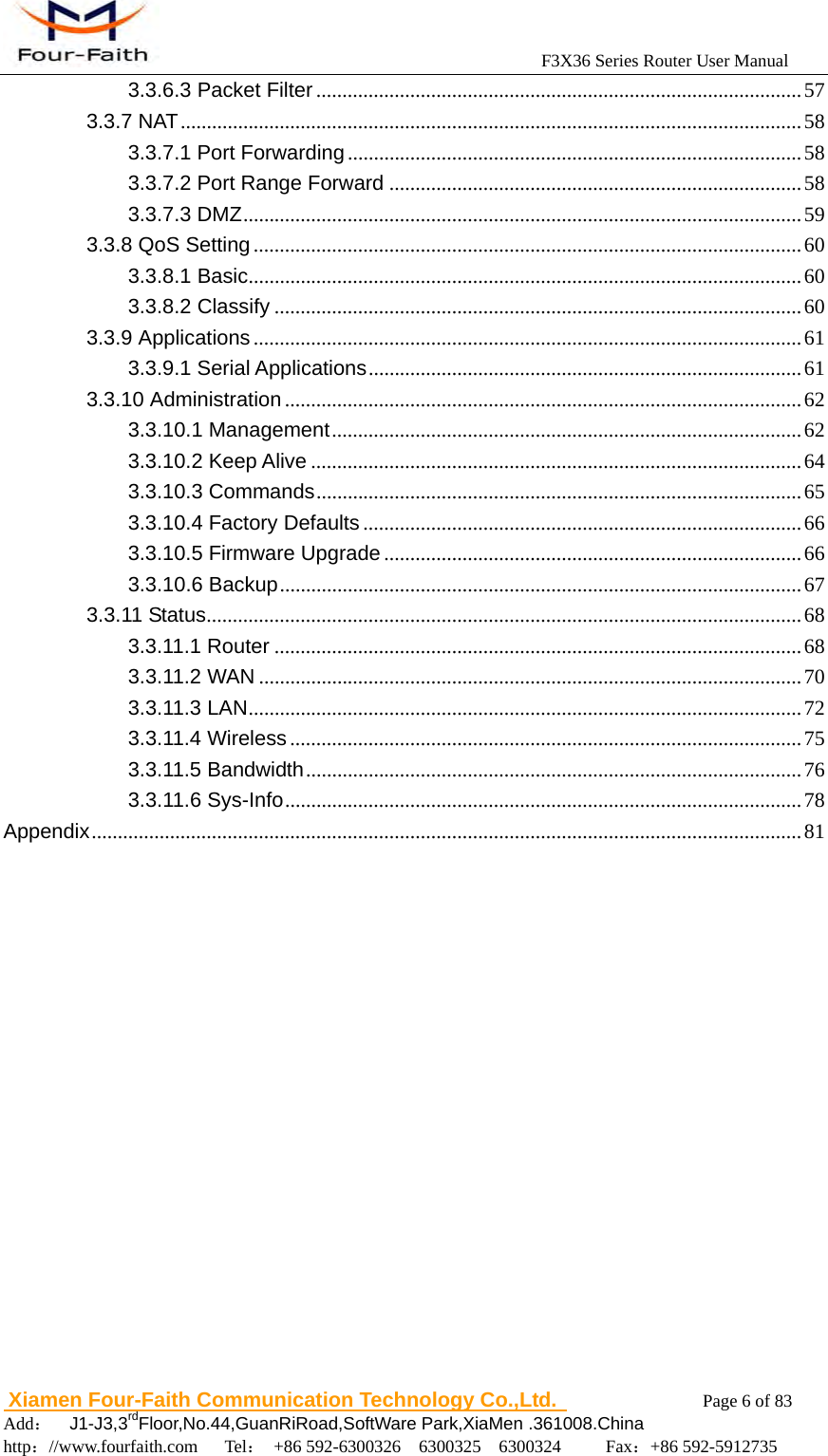                                            F3X36 Series Router User Manual                          Xiamen Four-Faith Communication Technology Co.,Ltd.              Page 6 of 83     Add：  J1-J3,3rdFloor,No.44,GuanRiRoad,SoftWare Park,XiaMen .361008.China                                    http：//www.fourfaith.com   Tel： +86 592-6300326  6300325  6300324     Fax：+86 592-5912735  3.3.6.3 Packet Filter ............................................................................................. 57 3.3.7 NAT ....................................................................................................................... 58 3.3.7.1 Port Forwarding ....................................................................................... 58 3.3.7.2 Port Range Forward ............................................................................... 58 3.3.7.3 DMZ ........................................................................................................... 59 3.3.8 QoS Setting ......................................................................................................... 60 3.3.8.1 Basic .......................................................................................................... 60 3.3.8.2 Classify ..................................................................................................... 60 3.3.9 Applications ......................................................................................................... 61 3.3.9.1 Serial Applications ................................................................................... 61 3.3.10 Administration ................................................................................................... 62 3.3.10.1 Management .......................................................................................... 62 3.3.10.2 Keep Alive .............................................................................................. 64 3.3.10.3 Commands .............................................................................................  65 3.3.10.4 Factory Defaults .................................................................................... 66 3.3.10.5 Firmware Upgrade ................................................................................ 66 3.3.10.6 Backup .................................................................................................... 67 3.3.11 Status .................................................................................................................. 68 3.3.11.1 Router ..................................................................................................... 68 3.3.11.2 WAN ........................................................................................................ 70 3.3.11.3 LAN .......................................................................................................... 72 3.3.11.4 Wireless .................................................................................................. 75 3.3.11.5 Bandwidth ............................................................................................... 76 3.3.11.6 Sys-Info ................................................................................................... 78 Appendix ........................................................................................................................................ 81 