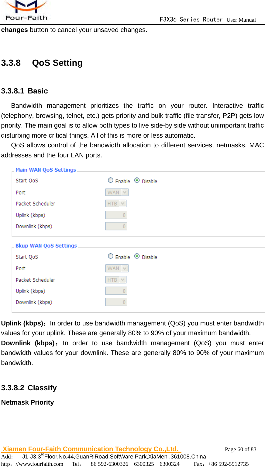                                      F3X36 Series Router User Manual                        Xiamen Four-Faith Communication Technology Co.,Ltd.              Page 60 of 83     Add：  J1-J3,3rdFloor,No.44,GuanRiRoad,SoftWare Park,XiaMen .361008.China                                    http：//www.fourfaith.com   Tel： +86 592-6300326  6300325  6300324     Fax：+86 592-5912735  changes button to cancel your unsaved changes.  3.3.8  QoS Setting 3.3.8.1 Basic Bandwidth management prioritizes the traffic on your router. Interactive traffic (telephony, browsing, telnet, etc.) gets priority and bulk traffic (file transfer, P2P) gets low priority. The main goal is to allow both types to live side-by side without unimportant traffic disturbing more critical things. All of this is more or less automatic. QoS allows control of the bandwidth allocation to different services, netmasks, MAC addresses and the four LAN ports.  Uplink (kbps)：In order to use bandwidth management (QoS) you must enter bandwidth values for your uplink. These are generally 80% to 90% of your maximum bandwidth. Downlink (kbps)：In order to use bandwidth management (QoS) you must enter bandwidth values for your downlink. These are generally 80% to 90% of your maximum bandwidth.  3.3.8.2 Classify Netmask Priority 