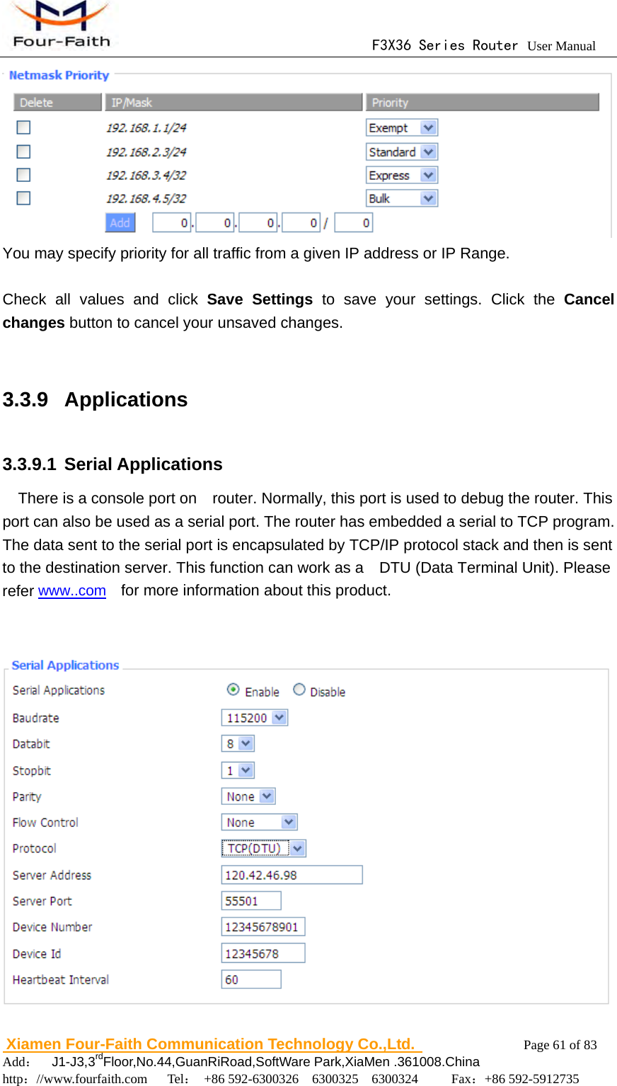                                      F3X36 Series Router User Manual                        Xiamen Four-Faith Communication Technology Co.,Ltd.              Page 61 of 83     Add：  J1-J3,3rdFloor,No.44,GuanRiRoad,SoftWare Park,XiaMen .361008.China                                    http：//www.fourfaith.com   Tel： +86 592-6300326  6300325  6300324     Fax：+86 592-5912735   You may specify priority for all traffic from a given IP address or IP Range.  Check all values and click Save Settings to save your settings. Click the Cancel changes button to cancel your unsaved changes.  3.3.9 Applications 3.3.9.1 Serial Applications     There is a console port on    router. Normally, this port is used to debug the router. This port can also be used as a serial port. The router has embedded a serial to TCP program. The data sent to the serial port is encapsulated by TCP/IP protocol stack and then is sent to the destination server. This function can work as a    DTU (Data Terminal Unit). Please refer www..com  for more information about this product.    