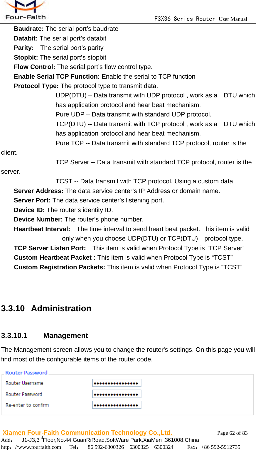                                      F3X36 Series Router User Manual                        Xiamen Four-Faith Communication Technology Co.,Ltd.              Page 62 of 83     Add：  J1-J3,3rdFloor,No.44,GuanRiRoad,SoftWare Park,XiaMen .361008.China                                    http：//www.fourfaith.com   Tel： +86 592-6300326  6300325  6300324     Fax：+86 592-5912735      Baudrate: The serial port&rsquo;s baudrate     Databit: The serial port&rsquo;s databit     Parity:    The serial port&rsquo;s parity     Stopbit: The serial port&rsquo;s stopbit     Flow Control: The serial port&rsquo;s flow control type.     Enable Serial TCP Function: Enable the serial to TCP function     Protocol Type: The protocol type to transmit data.             UDP(DTU) &ndash; Data transmit with UDP protocol , work as a    DTU which has application protocol and hear beat mechanism.                   Pure UDP &ndash; Data transmit with standard UDP protocol. TCP(DTU) -- Data transmit with TCP protocol , work as a    DTU which has application protocol and hear beat mechanism.                 Pure TCP -- Data transmit with standard TCP protocol, router is the client.           TCP Server -- Data transmit with standard TCP protocol, router is the server.      TCST -- Data transmit with TCP protocol, Using a custom data     Server Address: The data service center&rsquo;s IP Address or domain name.     Server Port: The data service center&rsquo;s listening port.    Device ID: The router&rsquo;s identity ID.  Device Number: The router&rsquo;s phone number.     Heartbeat Interval:    The time interval to send heart beat packet. This item is valid only when you choose UDP(DTU) or TCP(DTU)  protocol type.     TCP Server Listen Port:    This item is valid when Protocol Type is &ldquo;TCP Server&rdquo;      Custom Heartbeat Packet : This item is valid when Protocol Type is &ldquo;TCST&rdquo;      Custom Registration Packets: This item is valid when Protocol Type is &ldquo;TCST&rdquo;   3.3.10  Administration  3.3.10.1  Management The Management screen allows you to change the router's settings. On this page you will find most of the configurable items of the router code.    