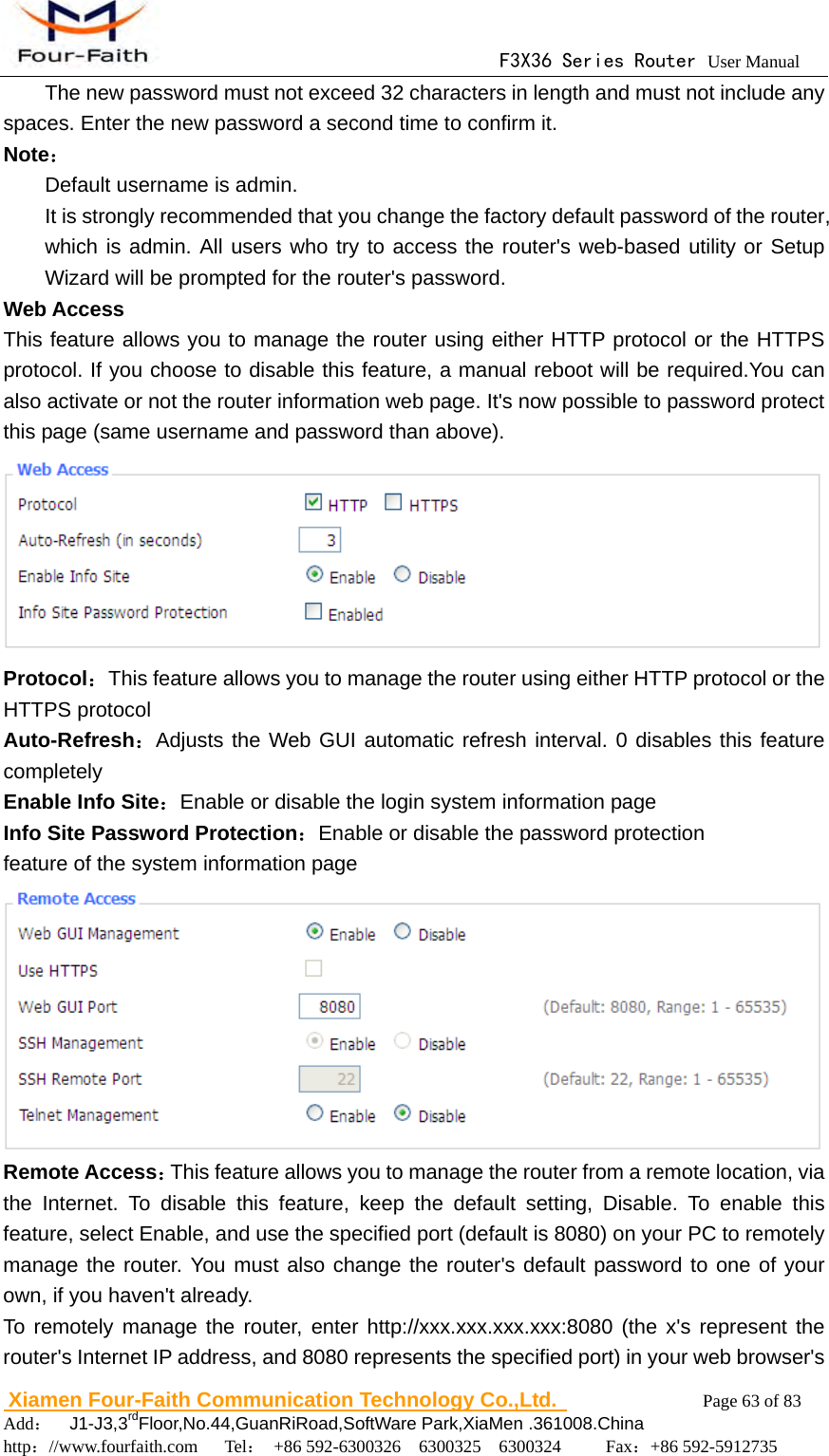                                      F3X36 Series Router User Manual                        Xiamen Four-Faith Communication Technology Co.,Ltd.              Page 63 of 83     Add：  J1-J3,3rdFloor,No.44,GuanRiRoad,SoftWare Park,XiaMen .361008.China                                    http：//www.fourfaith.com   Tel： +86 592-6300326  6300325  6300324     Fax：+86 592-5912735  The new password must not exceed 32 characters in length and must not include any spaces. Enter the new password a second time to confirm it. Note： Default username is admin. It is strongly recommended that you change the factory default password of the router, which is admin. All users who try to access the router's web-based utility or Setup Wizard will be prompted for the router's password.   Web Access This feature allows you to manage the router using either HTTP protocol or the HTTPS protocol. If you choose to disable this feature, a manual reboot will be required.You can also activate or not the router information web page. It's now possible to password protect this page (same username and password than above).  Protocol：This feature allows you to manage the router using either HTTP protocol or the HTTPS protocol Auto-Refresh：Adjusts the Web GUI automatic refresh interval. 0 disables this feature completely Enable Info Site：Enable or disable the login system information page Info Site Password Protection：Enable or disable the password protection feature of the system information page  Remote Access：This feature allows you to manage the router from a remote location, via the Internet. To disable this feature, keep the default setting, Disable. To enable this feature, select Enable, and use the specified port (default is 8080) on your PC to remotely manage the router. You must also change the router's default password to one of your own, if you haven't already. To remotely manage the router, enter http://xxx.xxx.xxx.xxx:8080 (the x's represent the router's Internet IP address, and 8080 represents the specified port) in your web browser's 