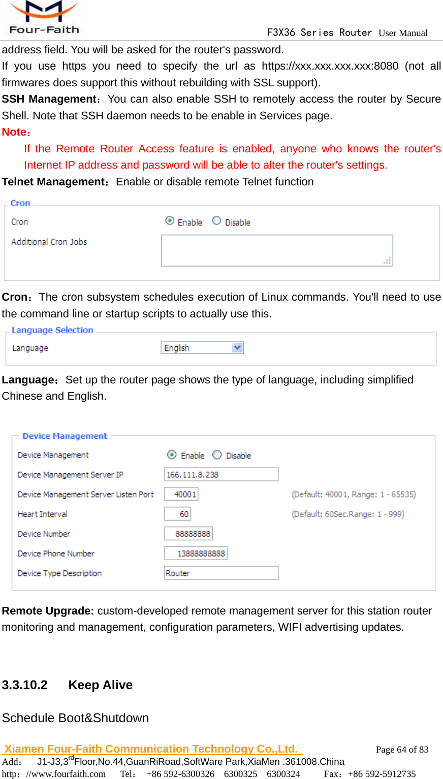                                      F3X36 Series Router User Manual                        Xiamen Four-Faith Communication Technology Co.,Ltd.              Page 64 of 83     Add：  J1-J3,3rdFloor,No.44,GuanRiRoad,SoftWare Park,XiaMen .361008.China                                    http：//www.fourfaith.com   Tel： +86 592-6300326  6300325  6300324     Fax：+86 592-5912735  address field. You will be asked for the router's password. If you use https you need to specify the url as https://xxx.xxx.xxx.xxx:8080 (not all firmwares does support this without rebuilding with SSL support). SSH Management：You can also enable SSH to remotely access the router by Secure Shell. Note that SSH daemon needs to be enable in Services page. Note： If the Remote Router Access feature is enabled, anyone who knows the router's Internet IP address and password will be able to alter the router's settings. Telnet Management：Enable or disable remote Telnet function  Cron：The cron subsystem schedules execution of Linux commands. You'll need to use the command line or startup scripts to actually use this.  Language：Set up the router page shows the type of language, including simplified Chinese and English.   Remote Upgrade: custom-developed remote management server for this station router monitoring and management, configuration parameters, WIFI advertising updates.   3.3.10.2 Keep Alive Schedule Boot&amp;Shutdown 