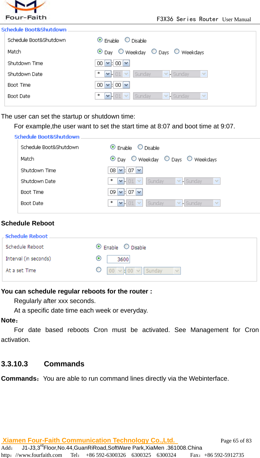                                      F3X36 Series Router User Manual                        Xiamen Four-Faith Communication Technology Co.,Ltd.              Page 65 of 83     Add：  J1-J3,3rdFloor,No.44,GuanRiRoad,SoftWare Park,XiaMen .361008.China                                    http：//www.fourfaith.com   Tel： +86 592-6300326  6300325  6300324     Fax：+86 592-5912735   The user can set the startup or shutdown time: For example,the user want to set the start time at 8:07 and boot time at 9:07.  Schedule Reboot  You can schedule regular reboots for the router :   Regularly after xxx seconds. At a specific date time each week or everyday. Note： For date based reboots Cron must be activated. See Management for Cron activation.  3.3.10.3  Commands Commands：You are able to run command lines directly via the Webinterface. 