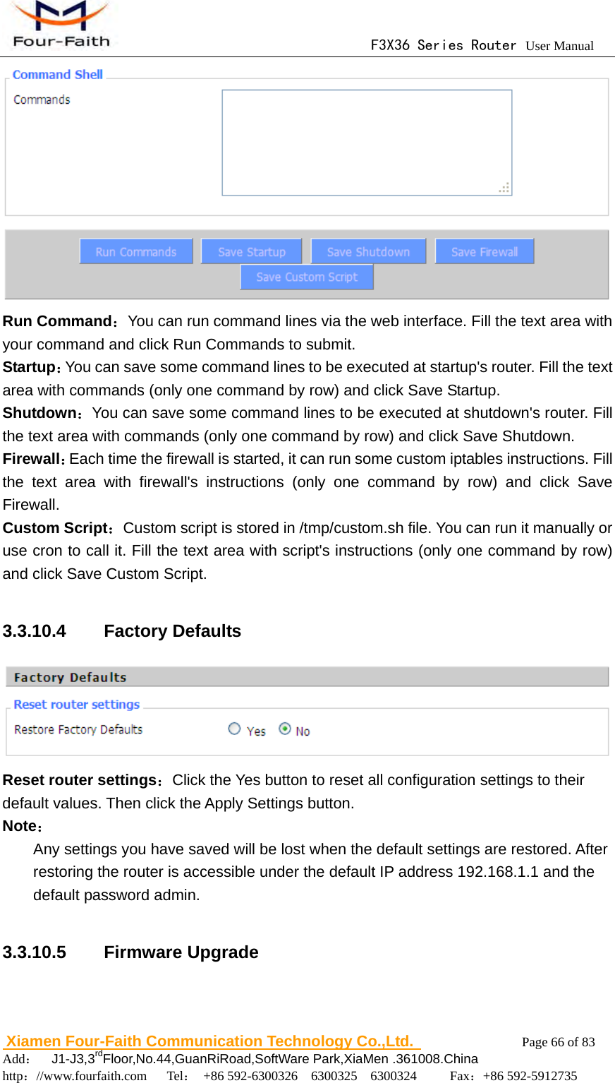                                      F3X36 Series Router User Manual                        Xiamen Four-Faith Communication Technology Co.,Ltd.              Page 66 of 83     Add：  J1-J3,3rdFloor,No.44,GuanRiRoad,SoftWare Park,XiaMen .361008.China                                    http：//www.fourfaith.com   Tel： +86 592-6300326  6300325  6300324     Fax：+86 592-5912735   Run Command：You can run command lines via the web interface. Fill the text area with your command and click Run Commands to submit. Startup：You can save some command lines to be executed at startup's router. Fill the text area with commands (only one command by row) and click Save Startup. Shutdown：You can save some command lines to be executed at shutdown's router. Fill the text area with commands (only one command by row) and click Save Shutdown. Firewall：Each time the firewall is started, it can run some custom iptables instructions. Fill the text area with firewall's instructions (only one command by row) and click Save Firewall. Custom Script：Custom script is stored in /tmp/custom.sh file. You can run it manually or use cron to call it. Fill the text area with script's instructions (only one command by row) and click Save Custom Script.  3.3.10.4  Factory Defaults  Reset router settings：Click the Yes button to reset all configuration settings to their default values. Then click the Apply Settings button. Note： Any settings you have saved will be lost when the default settings are restored. After restoring the router is accessible under the default IP address 192.168.1.1 and the default password admin.  3.3.10.5  Firmware Upgrade 