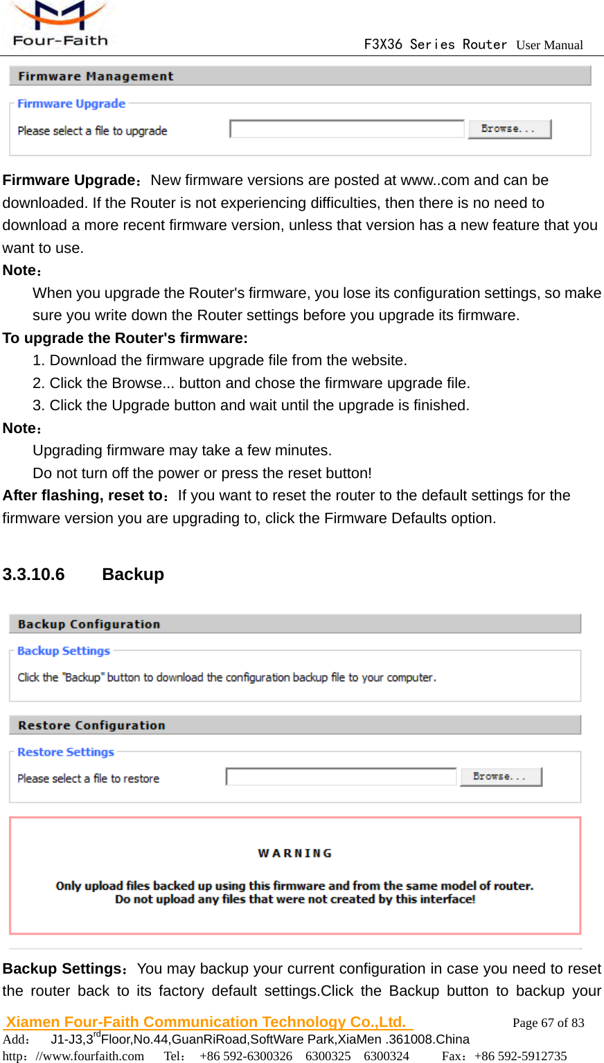                                      F3X36 Series Router User Manual                        Xiamen Four-Faith Communication Technology Co.,Ltd.              Page 67 of 83     Add：  J1-J3,3rdFloor,No.44,GuanRiRoad,SoftWare Park,XiaMen .361008.China                                    http：//www.fourfaith.com   Tel： +86 592-6300326  6300325  6300324     Fax：+86 592-5912735   Firmware Upgrade：New firmware versions are posted at www..com and can be downloaded. If the Router is not experiencing difficulties, then there is no need to download a more recent firmware version, unless that version has a new feature that you want to use. Note： When you upgrade the Router's firmware, you lose its configuration settings, so make sure you write down the Router settings before you upgrade its firmware. To upgrade the Router's firmware:   1. Download the firmware upgrade file from the website. 2. Click the Browse... button and chose the firmware upgrade file. 3. Click the Upgrade button and wait until the upgrade is finished. Note： Upgrading firmware may take a few minutes. Do not turn off the power or press the reset button! After flashing, reset to：If you want to reset the router to the default settings for the firmware version you are upgrading to, click the Firmware Defaults option.  3.3.10.6  Backup  Backup Settings：You may backup your current configuration in case you need to reset the router back to its factory default settings.Click the Backup button to backup your 