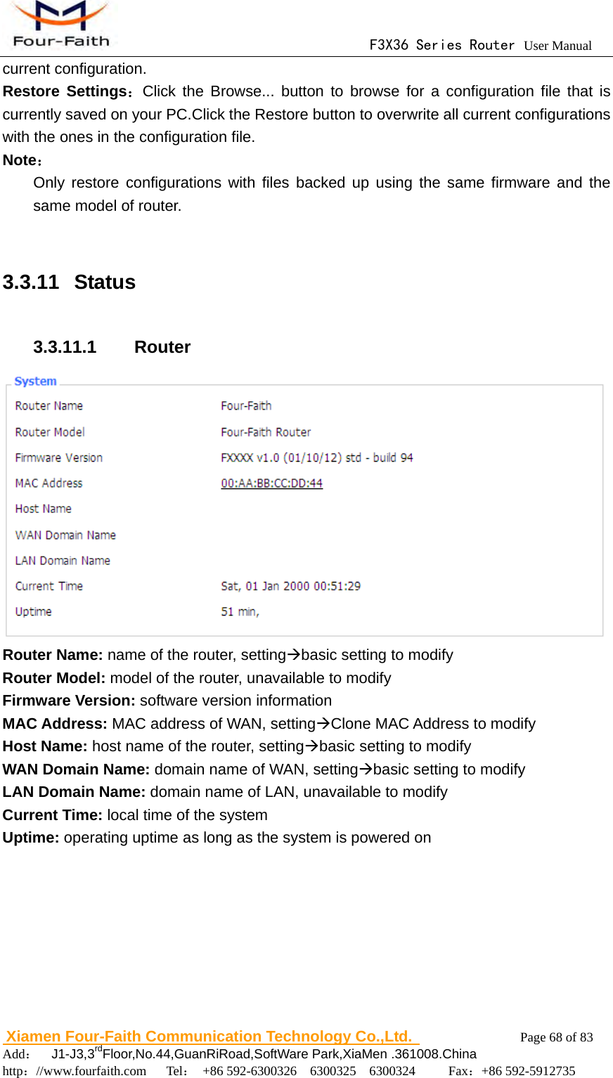                                      F3X36 Series Router User Manual                        Xiamen Four-Faith Communication Technology Co.,Ltd.              Page 68 of 83     Add：  J1-J3,3rdFloor,No.44,GuanRiRoad,SoftWare Park,XiaMen .361008.China                                    http：//www.fourfaith.com   Tel： +86 592-6300326  6300325  6300324     Fax：+86 592-5912735  current configuration. Restore Settings：Click the Browse... button to browse for a configuration file that is currently saved on your PC.Click the Restore button to overwrite all current configurations with the ones in the configuration file. Note： Only restore configurations with files backed up using the same firmware and the same model of router.  3.3.11   Status 3.3.11.1  Router  Router Name: name of the router, settingbasic setting to modify Router Model: model of the router, unavailable to modify Firmware Version: software version information MAC Address: MAC address of WAN, settingClone MAC Address to modify Host Name: host name of the router, settingbasic setting to modify WAN Domain Name: domain name of WAN, settingbasic setting to modify LAN Domain Name: domain name of LAN, unavailable to modify Current Time: local time of the system Uptime: operating uptime as long as the system is powered on 