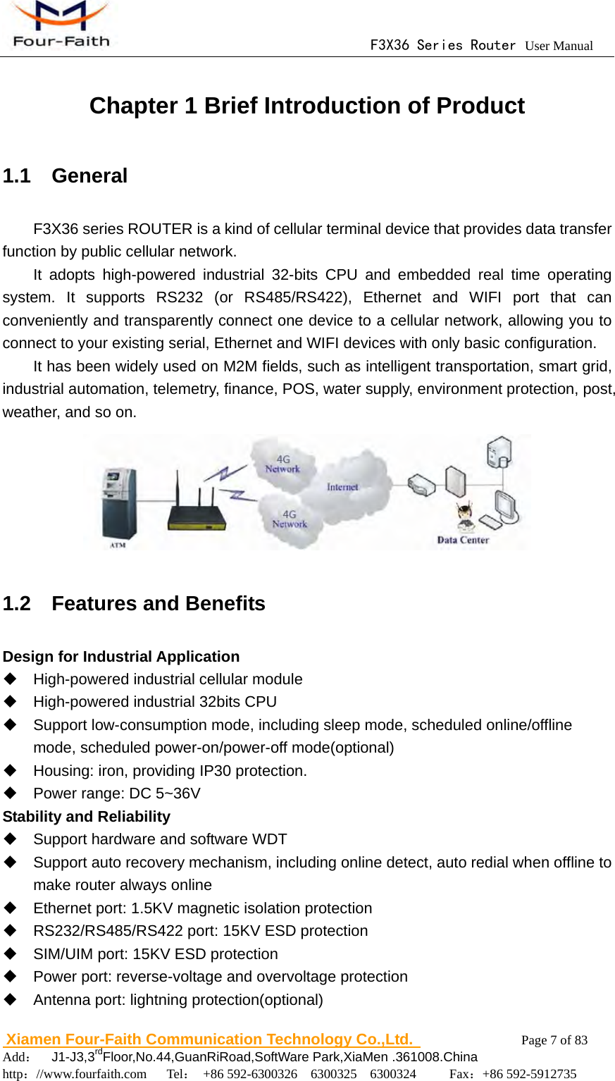                                      F3X36 Series Router User Manual                        Xiamen Four-Faith Communication Technology Co.,Ltd.              Page 7 of 83     Add：  J1-J3,3rdFloor,No.44,GuanRiRoad,SoftWare Park,XiaMen .361008.China                                    http：//www.fourfaith.com   Tel： +86 592-6300326  6300325  6300324     Fax：+86 592-5912735  Chapter 1 Brief Introduction of Product 1.1  General F3X36 series ROUTER is a kind of cellular terminal device that provides data transfer function by public cellular network. It adopts high-powered industrial 32-bits CPU and embedded real time operating system. It supports RS232 (or RS485/RS422), Ethernet and WIFI port that can conveniently and transparently connect one device to a cellular network, allowing you to connect to your existing serial, Ethernet and WIFI devices with only basic configuration.   It has been widely used on M2M fields, such as intelligent transportation, smart grid, industrial automation, telemetry, finance, POS, water supply, environment protection, post, weather, and so on.  1.2  Features and Benefits Design for Industrial Application   High-powered industrial cellular module   High-powered industrial 32bits CPU   Support low-consumption mode, including sleep mode, scheduled online/offline mode, scheduled power-on/power-off mode(optional)   Housing: iron, providing IP30 protection.   Power range: DC 5~36V Stability and Reliability   Support hardware and software WDT   Support auto recovery mechanism, including online detect, auto redial when offline to make router always online     Ethernet port: 1.5KV magnetic isolation protection   RS232/RS485/RS422 port: 15KV ESD protection   SIM/UIM port: 15KV ESD protection   Power port: reverse-voltage and overvoltage protection   Antenna port: lightning protection(optional) 