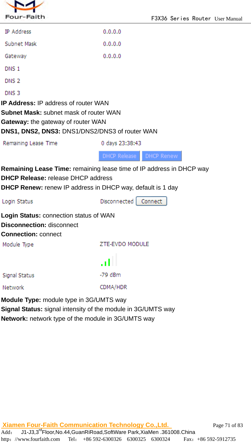                                      F3X36 Series Router User Manual                        Xiamen Four-Faith Communication Technology Co.,Ltd.              Page 71 of 83     Add：  J1-J3,3rdFloor,No.44,GuanRiRoad,SoftWare Park,XiaMen .361008.China                                    http：//www.fourfaith.com   Tel： +86 592-6300326  6300325  6300324     Fax：+86 592-5912735   IP Address: IP address of router WAN Subnet Mask: subnet mask of router WAN Gateway: the gateway of router WAN DNS1, DNS2, DNS3: DNS1/DNS2/DNS3 of router WAN  Remaining Lease Time: remaining lease time of IP address in DHCP way DHCP Release: release DHCP address DHCP Renew: renew IP address in DHCP way, default is 1 day  Login Status: connection status of WAN Disconnection: disconnect Connection: connect   Module Type: module type in 3G/UMTS way Signal Status: signal intensity of the module in 3G/UMTS way Network: network type of the module in 3G/UMTS way  