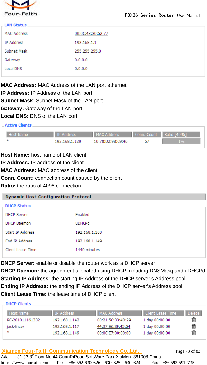                                      F3X36 Series Router User Manual                        Xiamen Four-Faith Communication Technology Co.,Ltd.              Page 73 of 83     Add：  J1-J3,3rdFloor,No.44,GuanRiRoad,SoftWare Park,XiaMen .361008.China                                    http：//www.fourfaith.com   Tel： +86 592-6300326  6300325  6300324     Fax：+86 592-5912735   MAC Address: MAC Address of the LAN port ethernet   IP Address: IP Address of the LAN port   Subnet Mask: Subnet Mask of the LAN port   Gateway: Gateway of the LAN port Local DNS: DNS of the LAN port  Host Name: host name of LAN client IP Address: IP address of the client MAC Address: MAC address of the client Conn. Count: connection count caused by the client Ratio: the ratio of 4096 connection  DNCP Server: enable or disable the router work as a DHCP server DHCP Daemon: the agreement allocated using DHCP including DNSMasq and uDHCPd Starting IP Address: the starting IP Address of the DHCP server&rsquo;s Address pool Ending IP Address: the ending IP Address of the DHCP server&rsquo;s Address pool Client Lease Time: the lease time of DHCP client  