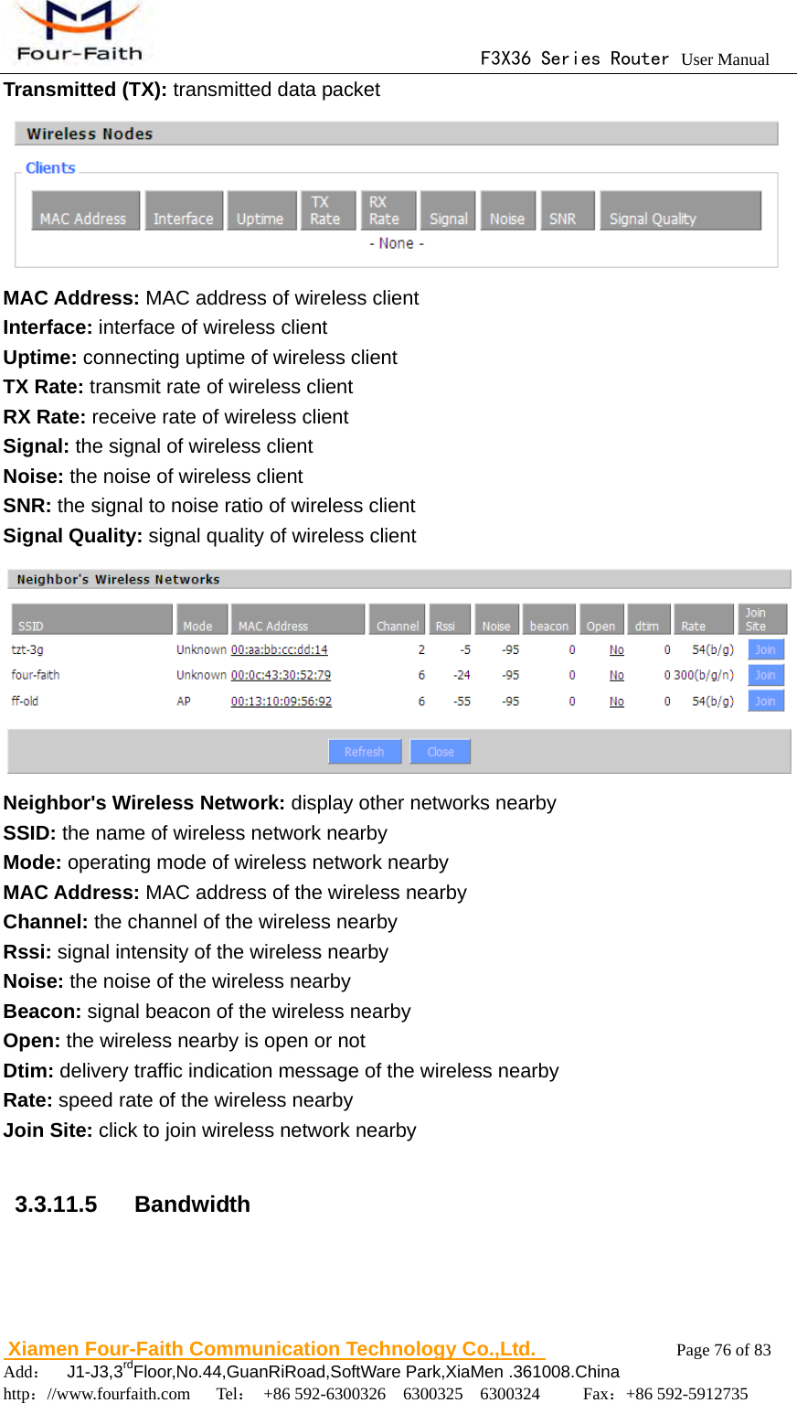                                      F3X36 Series Router User Manual                        Xiamen Four-Faith Communication Technology Co.,Ltd.              Page 76 of 83     Add：  J1-J3,3rdFloor,No.44,GuanRiRoad,SoftWare Park,XiaMen .361008.China                                    http：//www.fourfaith.com   Tel： +86 592-6300326  6300325  6300324     Fax：+86 592-5912735  Transmitted (TX): transmitted data packet  MAC Address: MAC address of wireless client Interface: interface of wireless client Uptime: connecting uptime of wireless client TX Rate: transmit rate of wireless client RX Rate: receive rate of wireless client Signal: the signal of wireless client Noise: the noise of wireless client SNR: the signal to noise ratio of wireless client Signal Quality: signal quality of wireless client  Neighbor's Wireless Network: display other networks nearby SSID: the name of wireless network nearby Mode: operating mode of wireless network nearby MAC Address: MAC address of the wireless nearby Channel: the channel of the wireless nearby Rssi: signal intensity of the wireless nearby Noise: the noise of the wireless nearby Beacon: signal beacon of the wireless nearby Open: the wireless nearby is open or not Dtim: delivery traffic indication message of the wireless nearby Rate: speed rate of the wireless nearby Join Site: click to join wireless network nearby  3.3.11.5  Bandwidth 