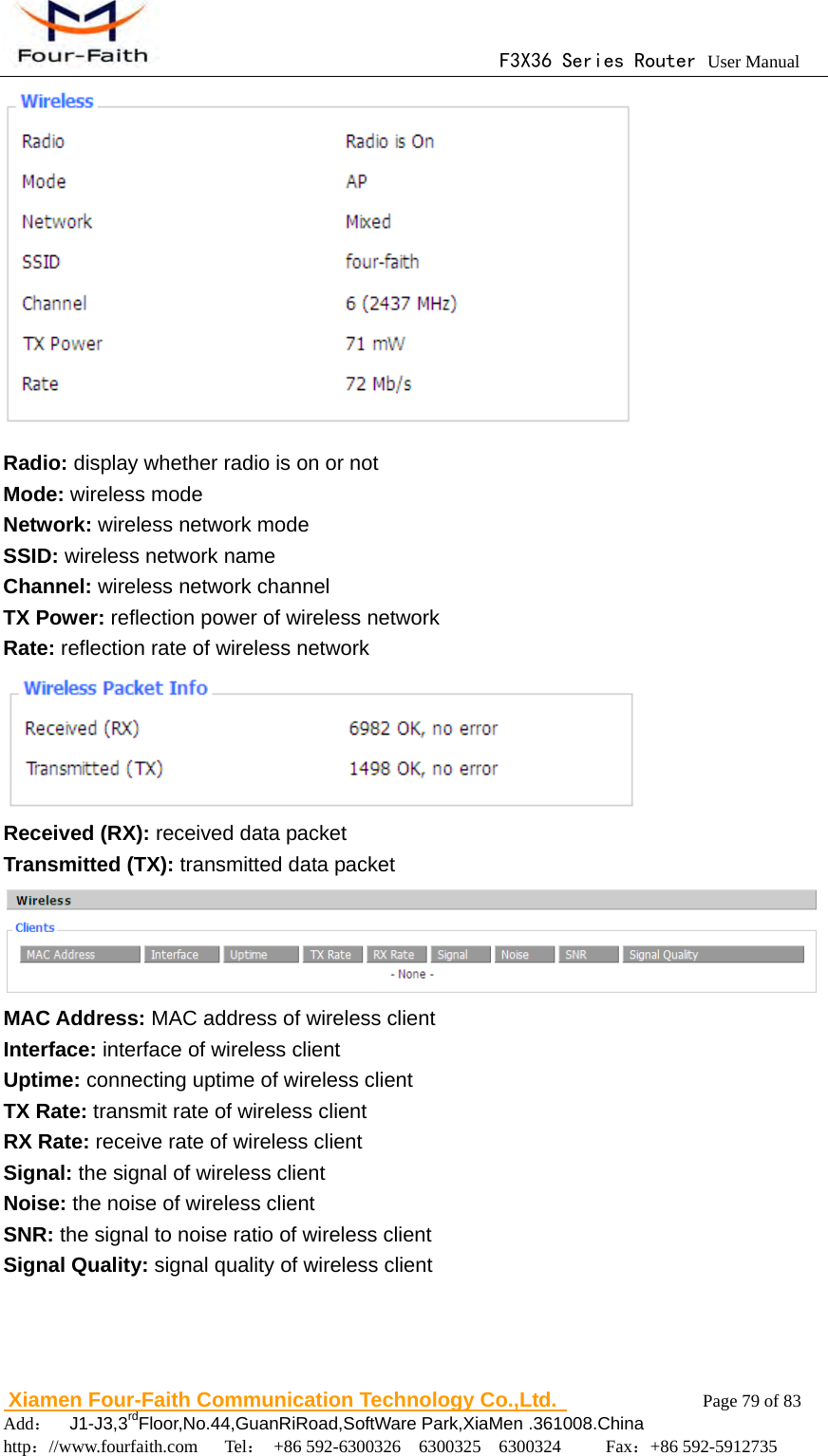                                      F3X36 Series Router User Manual                        Xiamen Four-Faith Communication Technology Co.,Ltd.              Page 79 of 83     Add：  J1-J3,3rdFloor,No.44,GuanRiRoad,SoftWare Park,XiaMen .361008.China                                    http：//www.fourfaith.com   Tel： +86 592-6300326  6300325  6300324     Fax：+86 592-5912735   Radio: display whether radio is on or not Mode: wireless mode Network: wireless network mode SSID: wireless network name Channel: wireless network channel TX Power: reflection power of wireless network Rate: reflection rate of wireless network  Received (RX): received data packet Transmitted (TX): transmitted data packet  MAC Address: MAC address of wireless client Interface: interface of wireless client Uptime: connecting uptime of wireless client TX Rate: transmit rate of wireless client RX Rate: receive rate of wireless client Signal: the signal of wireless client Noise: the noise of wireless client SNR: the signal to noise ratio of wireless client Signal Quality: signal quality of wireless client 