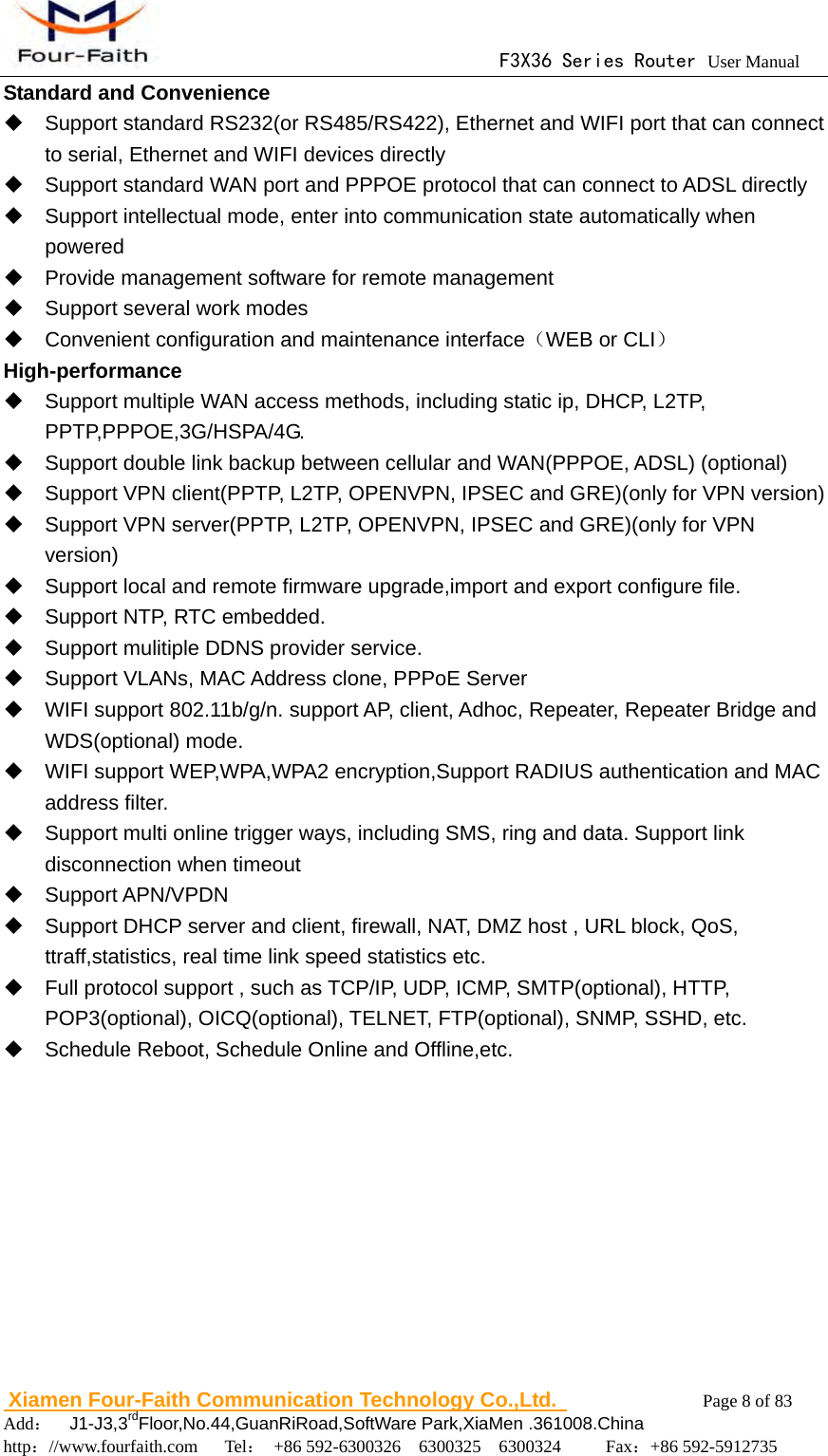                                      F3X36 Series Router User Manual                        Xiamen Four-Faith Communication Technology Co.,Ltd.              Page 8 of 83     Add：  J1-J3,3rdFloor,No.44,GuanRiRoad,SoftWare Park,XiaMen .361008.China                                    http：//www.fourfaith.com   Tel： +86 592-6300326  6300325  6300324     Fax：+86 592-5912735  Standard and Convenience   Support standard RS232(or RS485/RS422), Ethernet and WIFI port that can connect to serial, Ethernet and WIFI devices directly   Support standard WAN port and PPPOE protocol that can connect to ADSL directly   Support intellectual mode, enter into communication state automatically when powered   Provide management software for remote management   Support several work modes   Convenient configuration and maintenance interface（WEB or CLI） High-performance   Support multiple WAN access methods, including static ip, DHCP, L2TP, PPTP,PPPOE,3G/HSPA/4G.   Support double link backup between cellular and WAN(PPPOE, ADSL) (optional)   Support VPN client(PPTP, L2TP, OPENVPN, IPSEC and GRE)(only for VPN version)   Support VPN server(PPTP, L2TP, OPENVPN, IPSEC and GRE)(only for VPN version)   Support local and remote firmware upgrade,import and export configure file.   Support NTP, RTC embedded.   Support mulitiple DDNS provider service.   Support VLANs, MAC Address clone, PPPoE Server    WIFI support 802.11b/g/n. support AP, client, Adhoc, Repeater, Repeater Bridge and WDS(optional) mode.   WIFI support WEP,WPA,WPA2 encryption,Support RADIUS authentication and MAC address filter.     Support multi online trigger ways, including SMS, ring and data. Support link disconnection when timeout  Support APN/VPDN   Support DHCP server and client, firewall, NAT, DMZ host , URL block, QoS, ttraff,statistics, real time link speed statistics etc.   Full protocol support , such as TCP/IP, UDP, ICMP, SMTP(optional), HTTP, POP3(optional), OICQ(optional), TELNET, FTP(optional), SNMP, SSHD, etc.   Schedule Reboot, Schedule Online and Offline,etc.       