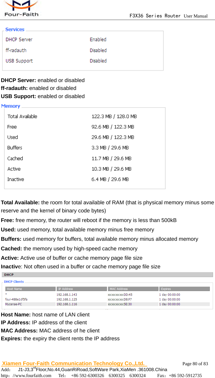                                      F3X36 Series Router User Manual                        Xiamen Four-Faith Communication Technology Co.,Ltd.              Page 80 of 83     Add：  J1-J3,3rdFloor,No.44,GuanRiRoad,SoftWare Park,XiaMen .361008.China                                    http：//www.fourfaith.com   Tel： +86 592-6300326  6300325  6300324     Fax：+86 592-5912735   DHCP Server: enabled or disabled ff-radauth: enabled or disabled USB Support: enabled or disabled  Total Available: the room for total available of RAM (that is physical memory minus some reserve and the kernel of binary code bytes) Free: free memory, the router will reboot if the memory is less than 500kB Used: used memory, total available memory minus free memory Buffers: used memory for buffers, total available memory minus allocated memory Cached: the memory used by high-speed cache memory Active: Active use of buffer or cache memory page file size Inactive: Not often used in a buffer or cache memory page file size   Host Name: host name of LAN client IP Address: IP address of the client MAC Address: MAC address of he client Expires: the expiry the client rents the IP address  
