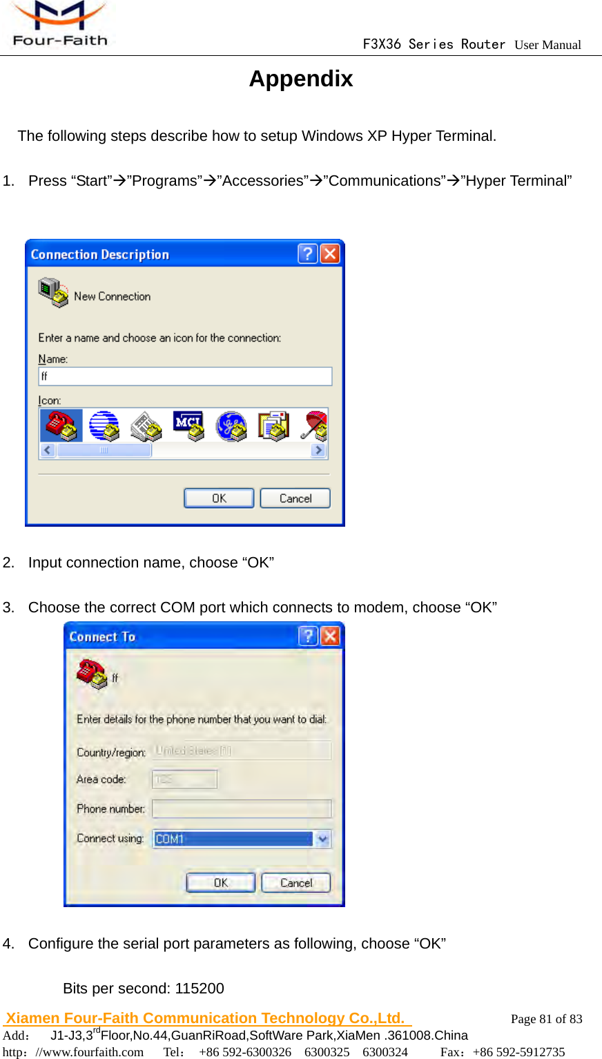                                      F3X36 Series Router User Manual                        Xiamen Four-Faith Communication Technology Co.,Ltd.              Page 81 of 83     Add：  J1-J3,3rdFloor,No.44,GuanRiRoad,SoftWare Park,XiaMen .361008.China                                    http：//www.fourfaith.com   Tel： +86 592-6300326  6300325  6300324     Fax：+86 592-5912735  Appendix The following steps describe how to setup Windows XP Hyper Terminal.  1. Press &ldquo;Start&rdquo;&rdquo;Programs&rdquo;&rdquo;Accessories&rdquo;&rdquo;Communications&rdquo;&rdquo;Hyper Terminal&rdquo;     2. Input connection name, choose &ldquo;OK&rdquo;  3.  Choose the correct COM port which connects to modem, choose &ldquo;OK&rdquo;              4.  Configure the serial port parameters as following, choose &ldquo;OK&rdquo;  Bits per second: 115200 
