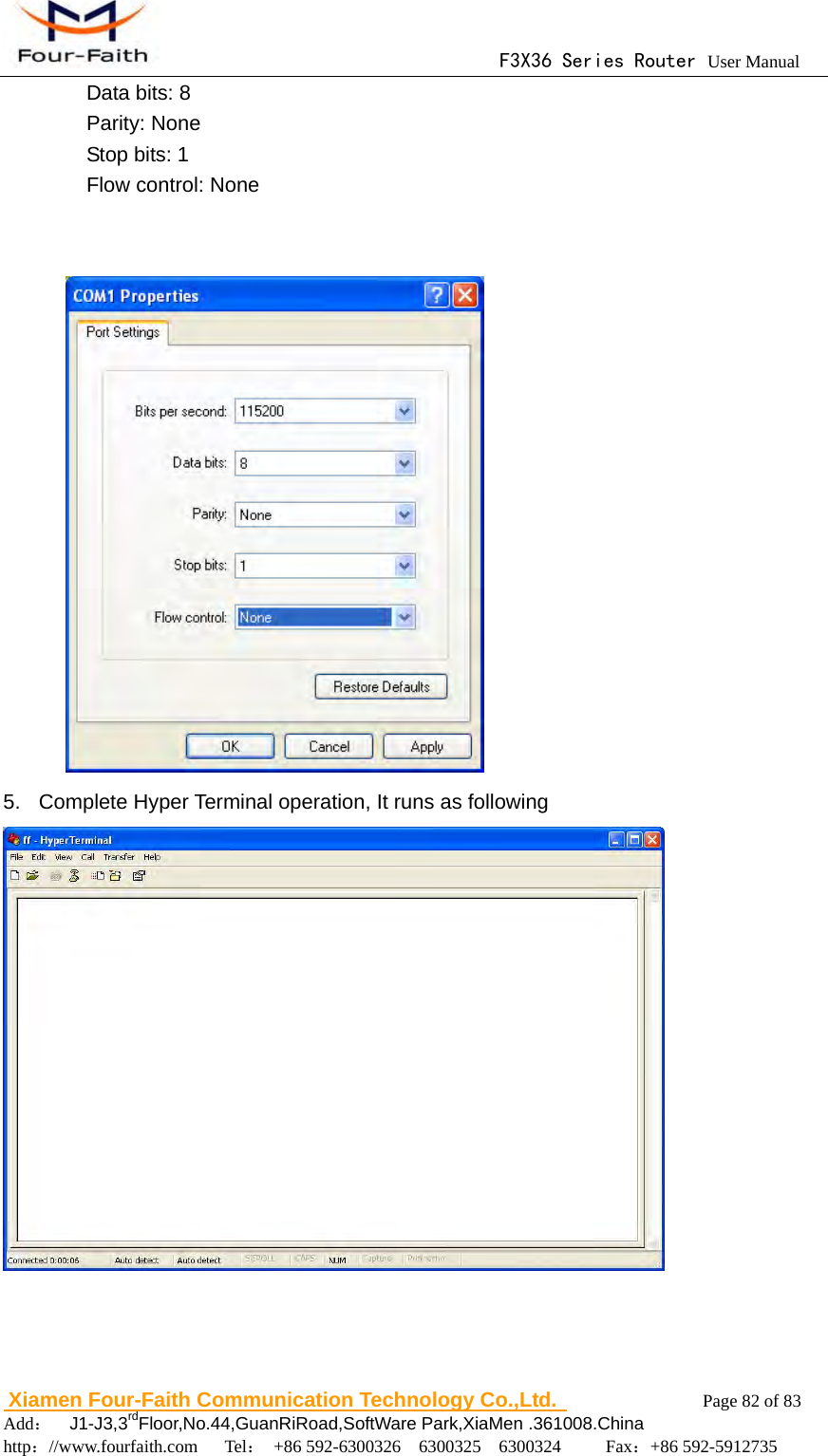                                      F3X36 Series Router User Manual                        Xiamen Four-Faith Communication Technology Co.,Ltd.              Page 82 of 83     Add：  J1-J3,3rdFloor,No.44,GuanRiRoad,SoftWare Park,XiaMen .361008.China                                    http：//www.fourfaith.com   Tel： +86 592-6300326  6300325  6300324     Fax：+86 592-5912735  Data bits: 8   Parity: None   Stop bits: 1   Flow control: None    5.  Complete Hyper Terminal operation, It runs as following     