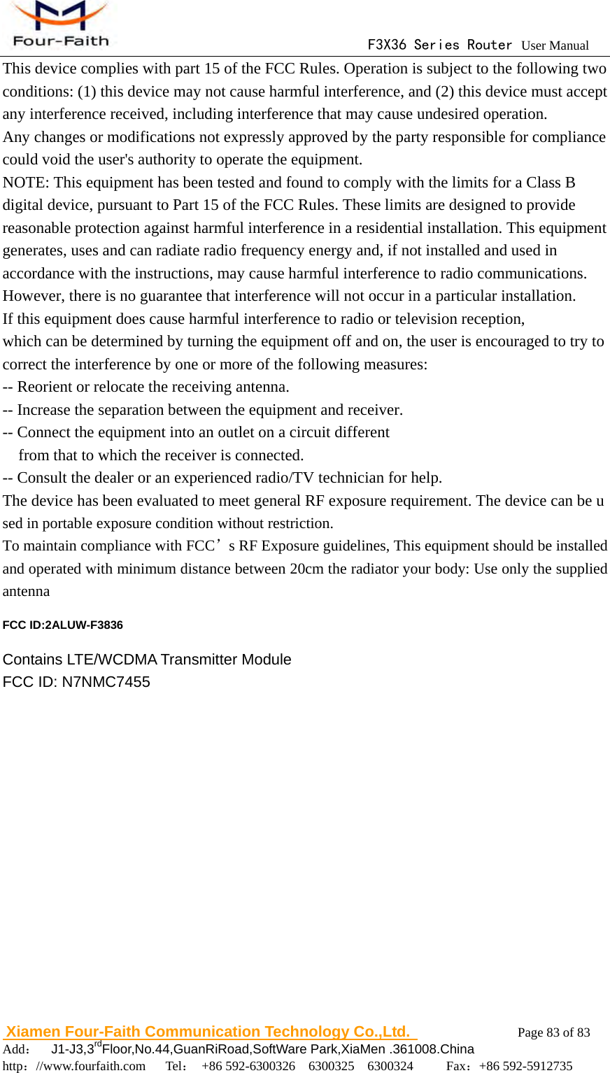                                     F3X36 Series Router User Manual                        Xiamen Four-Faith Communication Technology Co.,Ltd.              Page 83 of 83     Add：  J1-J3,3rdFloor,No.44,GuanRiRoad,SoftWare Park,XiaMen .361008.China                                    http：//www.fourfaith.com   Tel： +86 592-6300326  6300325  6300324     Fax：+86 592-5912735  This device complies with part 15 of the FCC Rules. Operation is subject to the following two conditions: (1) this device may not cause harmful interference, and (2) this device must accept any interference received, including interference that may cause undesired operation. Any changes or modifications not expressly approved by the party responsible for compliance could void the user's authority to operate the equipment. NOTE: This equipment has been tested and found to comply with the limits for a Class B digital device, pursuant to Part 15 of the FCC Rules. These limits are designed to provide reasonable protection against harmful interference in a residential installation. This equipment generates, uses and can radiate radio frequency energy and, if not installed and used in accordance with the instructions, may cause harmful interference to radio communications. However, there is no guarantee that interference will not occur in a particular installation. If this equipment does cause harmful interference to radio or television reception, which can be determined by turning the equipment off and on, the user is encouraged to try to correct the interference by one or more of the following measures: -- Reorient or relocate the receiving antenna. -- Increase the separation between the equipment and receiver. -- Connect the equipment into an outlet on a circuit different from that to which the receiver is connected. -- Consult the dealer or an experienced radio/TV technician for help. The device has been evaluated to meet general RF exposure requirement. The device can be used in portable exposure condition without restriction.   To maintain compliance with FCC&rsquo;s RF Exposure guidelines, This equipment should be installed and operated with minimum distance between 20cm the radiator your body: Use only the supplied antenna FCC ID:2ALUW-F3836 Contains LTE/WCDMA Transmitter Module   FCC ID: N7NMC7455  