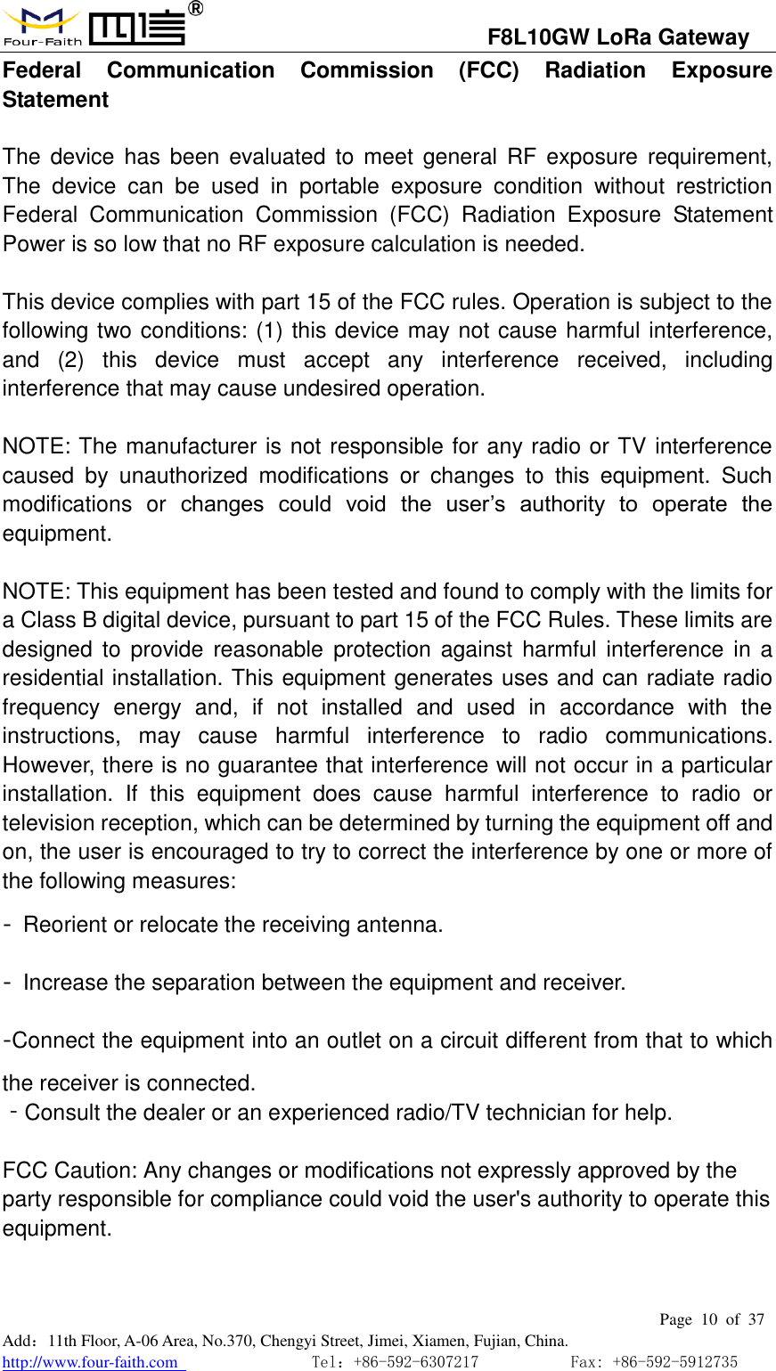                                   F8L10GW LoRa Gateway                                                         Page  10  of  37  Add：11th Floor, A-06 Area, No.370, Chengyi Street, Jimei, Xiamen, Fujian, China. http://www.four-faith.com                                Tel：+86-592-6307217           Fax: +86-592-5912735  Federal  Communication  Commission  (FCC)  Radiation  Exposure Statement  The  device  has  been  evaluated  to  meet  general RF exposure requirement, The  device  can  be  used  in  portable  exposure  condition  without  restriction Federal  Communication  Commission  (FCC)  Radiation  Exposure  Statement Power is so low that no RF exposure calculation is needed.  This device complies with part 15 of the FCC rules. Operation is subject to the following two conditions: (1) this device may not cause harmful interference, and  (2)  this  device  must  accept  any  interference  received,  including interference that may cause undesired operation.    NOTE: The manufacturer is not responsible for any radio or TV interference caused  by  unauthorized  modifications  or  changes  to  this  equipment.  Such modifications  or  changes  could  void  the  user&rsquo;s  authority  to  operate  the equipment.  NOTE: This equipment has been tested and found to comply with the limits for a Class B digital device, pursuant to part 15 of the FCC Rules. These limits are designed  to  provide  reasonable  protection against  harmful  interference  in  a residential installation. This equipment generates uses and can radiate radio frequency  energy  and,  if  not  installed  and  used  in  accordance  with  the instructions,  may  cause  harmful  interference  to  radio  communications. However, there is no guarantee that interference will not occur in a particular installation.  If  this  equipment  does  cause  harmful  interference  to  radio  or television reception, which can be determined by turning the equipment off and on, the user is encouraged to try to correct the interference by one or more of the following measures: ‐  Reorient or relocate the receiving antenna. ‐  Increase the separation between the equipment and receiver. ‐Connect the equipment into an outlet on a circuit different from that to which the receiver is connected. ‐Consult the dealer or an experienced radio/TV technician for help.  FCC Caution: Any changes or modifications not expressly approved by the party responsible for compliance could void the user's authority to operate this equipment.  