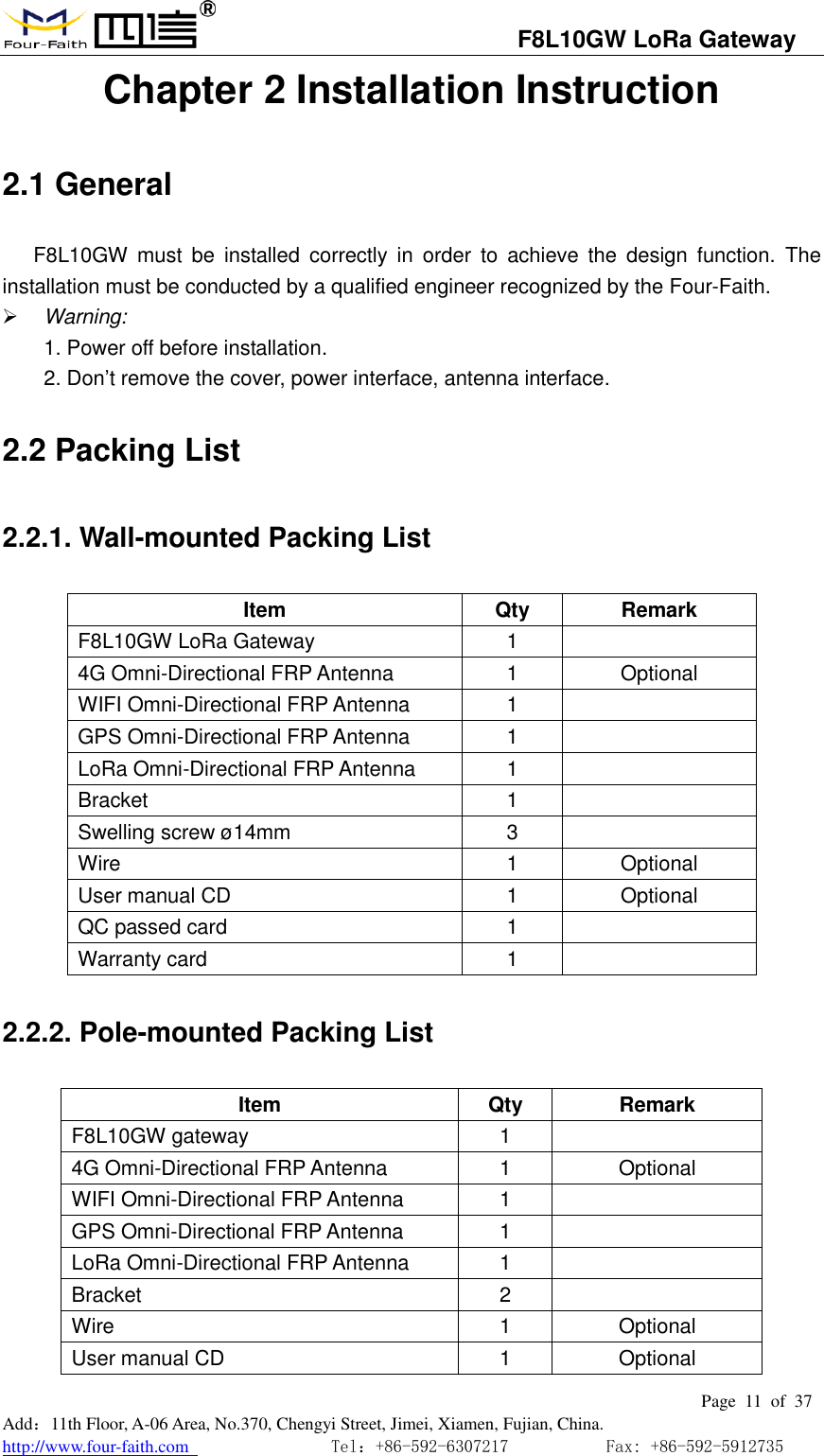                                   F8L10GW LoRa Gateway                                                         Page  11  of  37  Add：11th Floor, A-06 Area, No.370, Chengyi Street, Jimei, Xiamen, Fujian, China. http://www.four-faith.com                                Tel：+86-592-6307217           Fax: +86-592-5912735  Chapter 2 Installation Instruction 2.1 General F8L10GW  must  be  installed  correctly  in  order  to  achieve  the  design  function.  The installation must be conducted by a qualified engineer recognized by the Four-Faith.  Warning: 1. Power off before installation. 2. Don&rsquo;t remove the cover, power interface, antenna interface. 2.2 Packing List 2.2.1. Wall-mounted Packing List Item Qty Remark F8L10GW LoRa Gateway 1  4G Omni-Directional FRP Antenna 1 Optional WIFI Omni-Directional FRP Antenna 1  GPS Omni-Directional FRP Antenna 1  LoRa Omni-Directional FRP Antenna 1  Bracket 1  Swelling screw &oslash;14mm 3  Wire 1 Optional User manual CD 1 Optional QC passed card 1  Warranty card 1  2.2.2. Pole-mounted Packing List Item Qty Remark F8L10GW gateway 1  4G Omni-Directional FRP Antenna 1 Optional WIFI Omni-Directional FRP Antenna 1  GPS Omni-Directional FRP Antenna 1  LoRa Omni-Directional FRP Antenna 1  Bracket 2  Wire 1 Optional User manual CD 1 Optional 