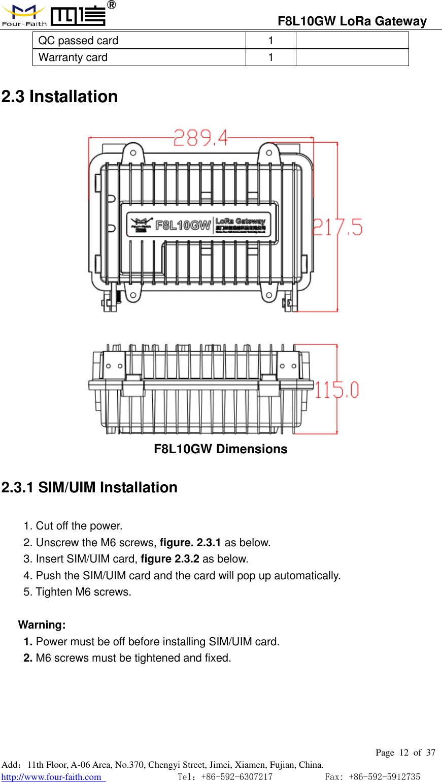                                   F8L10GW LoRa Gateway                                                         Page  12  of  37  Add：11th Floor, A-06 Area, No.370, Chengyi Street, Jimei, Xiamen, Fujian, China. http://www.four-faith.com                                Tel：+86-592-6307217           Fax: +86-592-5912735  QC passed card 1  Warranty card 1  2.3 Installation  F8L10GW Dimensions 2.3.1 SIM/UIM Installation 1. Cut off the power. 2. Unscrew the M6 screws, figure. 2.3.1 as below. 3. Insert SIM/UIM card, figure 2.3.2 as below. 4. Push the SIM/UIM card and the card will pop up automatically. 5. Tighten M6 screws.  Warning:   1. Power must be off before installing SIM/UIM card. 2. M6 screws must be tightened and fixed. 