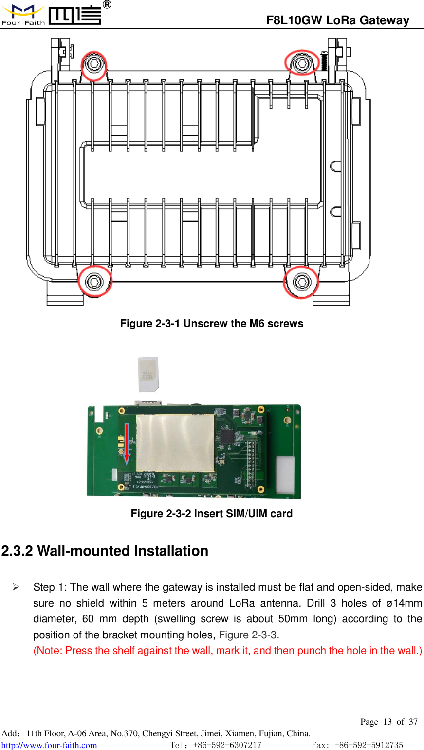                                   F8L10GW LoRa Gateway                                                         Page  13  of  37  Add：11th Floor, A-06 Area, No.370, Chengyi Street, Jimei, Xiamen, Fujian, China. http://www.four-faith.com                                Tel：+86-592-6307217           Fax: +86-592-5912735   Figure 2-3-1 Unscrew the M6 screws            Figure 2-3-2 Insert SIM/UIM card 2.3.2 Wall-mounted Installation    Step 1: The wall where the gateway is installed must be flat and open-sided, make sure  no  shield  within  5  meters  around  LoRa  antenna.  Drill  3  holes  of  &oslash;14mm diameter,  60  mm  depth  (swelling  screw  is  about  50mm  long)  according  to  the position of the bracket mounting holes, Figure 2-3-3. (Note: Press the shelf against the wall, mark it, and then punch the hole in the wall.)  
