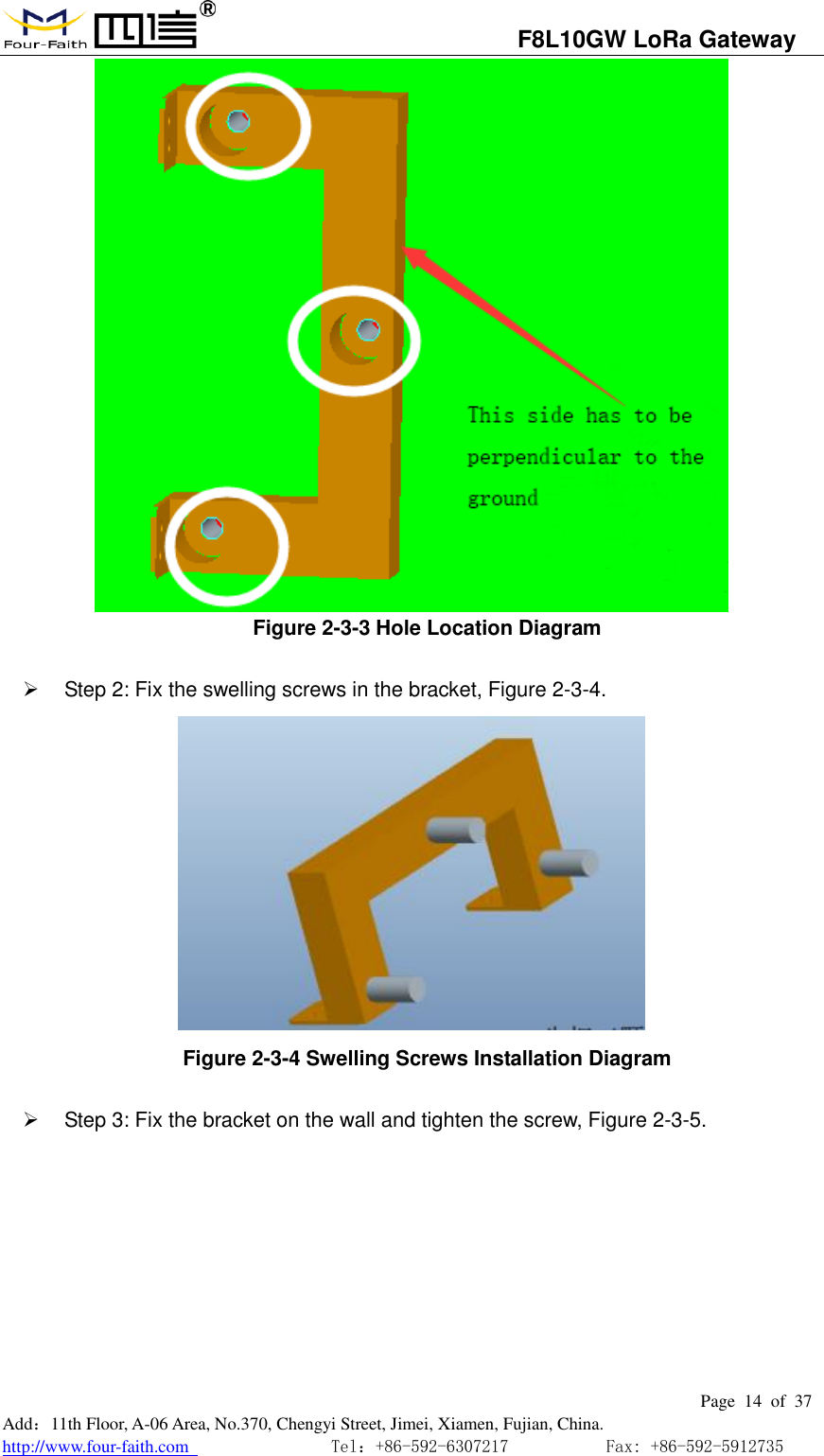                                   F8L10GW LoRa Gateway                                                         Page  14  of  37  Add：11th Floor, A-06 Area, No.370, Chengyi Street, Jimei, Xiamen, Fujian, China. http://www.four-faith.com                                Tel：+86-592-6307217           Fax: +86-592-5912735   Figure 2-3-3 Hole Location Diagram     Step 2: Fix the swelling screws in the bracket, Figure 2-3-4.  Figure 2-3-4 Swelling Screws Installation Diagram     Step 3: Fix the bracket on the wall and tighten the screw, Figure 2-3-5. 