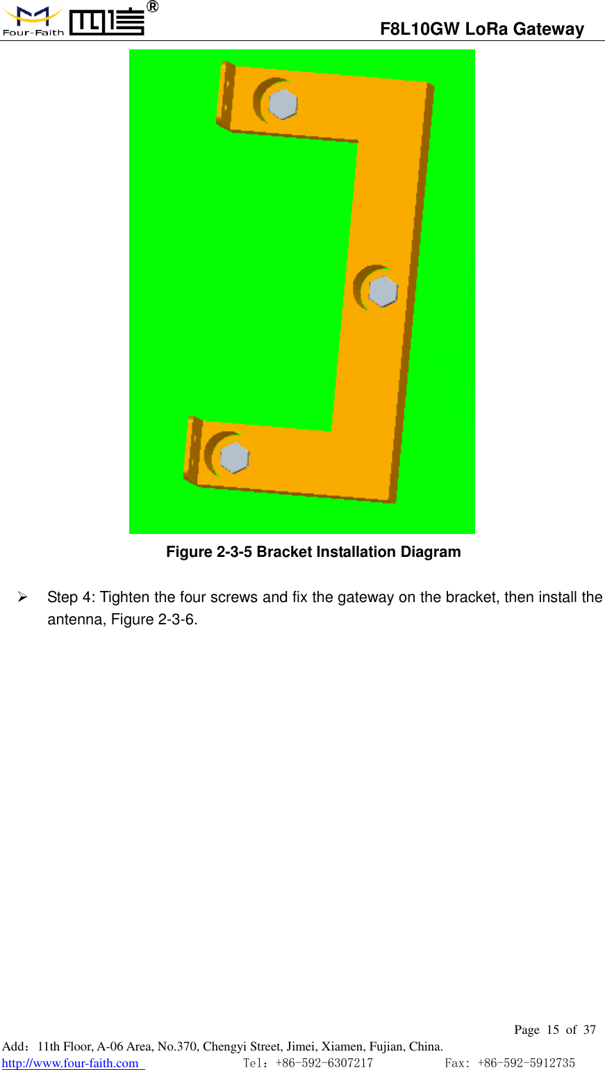                                   F8L10GW LoRa Gateway                                                         Page  15  of  37  Add：11th Floor, A-06 Area, No.370, Chengyi Street, Jimei, Xiamen, Fujian, China. http://www.four-faith.com                                Tel：+86-592-6307217           Fax: +86-592-5912735   Figure 2-3-5 Bracket Installation Diagram     Step 4: Tighten the four screws and fix the gateway on the bracket, then install the antenna, Figure 2-3-6. 