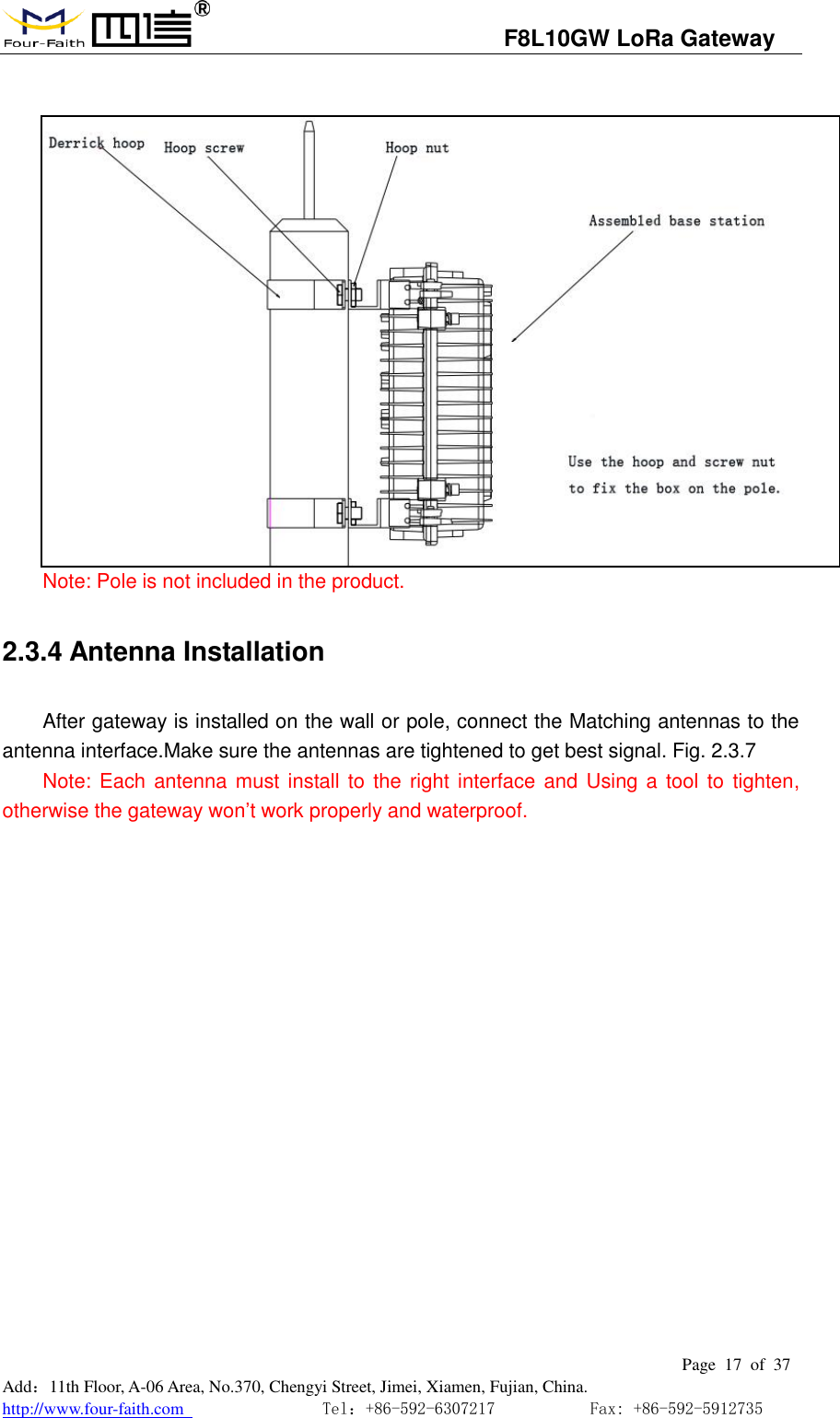                                   F8L10GW LoRa Gateway                                                         Page  17  of  37  Add：11th Floor, A-06 Area, No.370, Chengyi Street, Jimei, Xiamen, Fujian, China. http://www.four-faith.com                                Tel：+86-592-6307217           Fax: +86-592-5912735    Note: Pole is not included in the product. 2.3.4 Antenna Installation After gateway is installed on the wall or pole, connect the Matching antennas to the antenna interface.Make sure the antennas are tightened to get best signal. Fig. 2.3.7   Note: Each antenna must install to  the right  interface and  Using a tool  to tighten, otherwise the gateway won&rsquo;t work properly and waterproof. 
