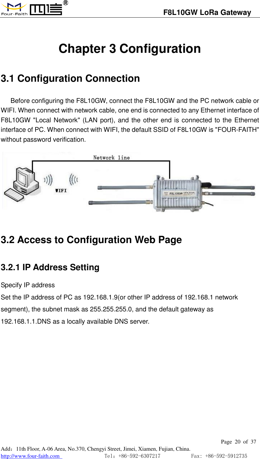                                   F8L10GW LoRa Gateway                                                         Page  20  of  37  Add：11th Floor, A-06 Area, No.370, Chengyi Street, Jimei, Xiamen, Fujian, China. http://www.four-faith.com                                Tel：+86-592-6307217           Fax: +86-592-5912735   Chapter 3 Configuration 3.1 Configuration Connection Before configuring the F8L10GW, connect the F8L10GW and the PC network cable or WIFI. When connect with network cable, one end is connected to any Ethernet interface of F8L10GW "Local Network" (LAN port), and the other end is connected to the Ethernet interface of PC. When connect with WIFI, the default SSID of F8L10GW is "FOUR-FAITH" without password verification.         3.2 Access to Configuration Web Page 3.2.1 IP Address Setting Specify IP address Set the IP address of PC as 192.168.1.9(or other IP address of 192.168.1 network segment), the subnet mask as 255.255.255.0, and the default gateway as 192.168.1.1.DNS as a locally available DNS server. 