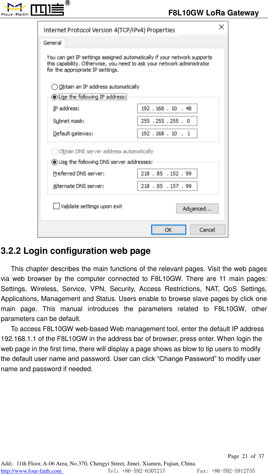                                  F8L10GW LoRa Gateway                                                         Page  21  of  37  Add：11th Floor, A-06 Area, No.370, Chengyi Street, Jimei, Xiamen, Fujian, China. http://www.four-faith.com                                Tel：+86-592-6307217           Fax: +86-592-5912735   3.2.2 Login configuration web page This chapter describes the main functions of the relevant pages. Visit the web pages via  web  browser  by the  computer connected  to  F8L10GW. There  are 11 main pages: Settings,  Wireless,  Service,  VPN,  Security,  Access  Restrictions,  NAT,  QoS  Settings, Applications, Management and Status. Users enable to browse slave pages by click one main  page.  This  manual  introduces  the  parameters  related  to  F8L10GW,  other parameters can be default. To access F8L10GW web-based Web management tool, enter the default IP address 192.168.1.1 of the F8L10GW in the address bar of browser, press enter. When login the web page in the first time, there will display a page shows as blow to tip users to modify the default user name and password. User can click &ldquo;Change Password&rdquo; to modify user name and password if needed.          