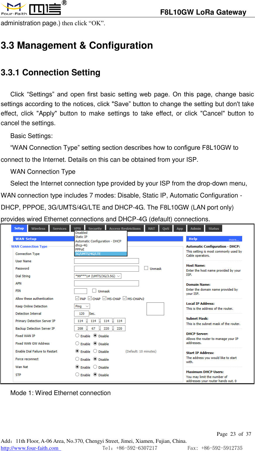                                   F8L10GW LoRa Gateway                                                         Page  23  of  37  Add：11th Floor, A-06 Area, No.370, Chengyi Street, Jimei, Xiamen, Fujian, China. http://www.four-faith.com                                Tel：+86-592-6307217           Fax: +86-592-5912735  administration page.) then click &ldquo;OK&rdquo;.  3.3 Management &amp; Configuration 3.3.1 Connection Setting   Click  &ldquo;Settings&rdquo;  and  open  first  basic  setting  web  page.  On  this  page,  change  basic settings according to the notices, click "Save&rdquo; button to change the setting but don't take effect,  click  "Apply" button  to  make  settings  to  take  effect,  or  click  "Cancel"  button  to cancel the settings. Basic Settings: &ldquo;WAN Connection Type&rdquo; setting section describes how to configure F8L10GW to connect to the Internet. Details on this can be obtained from your ISP. WAN Connection Type Select the Internet connection type provided by your ISP from the drop-down menu, WAN connection type includes 7 modes: Disable, Static IP, Automatic Configuration - DHCP, PPPOE, 3G/UMTS/4G/LTE and DHCP-4G. The F8L10GW (LAN port only) provides wired Ethernet connections and DHCP-4G (default) connections.  Mode 1: Wired Ethernet connection 