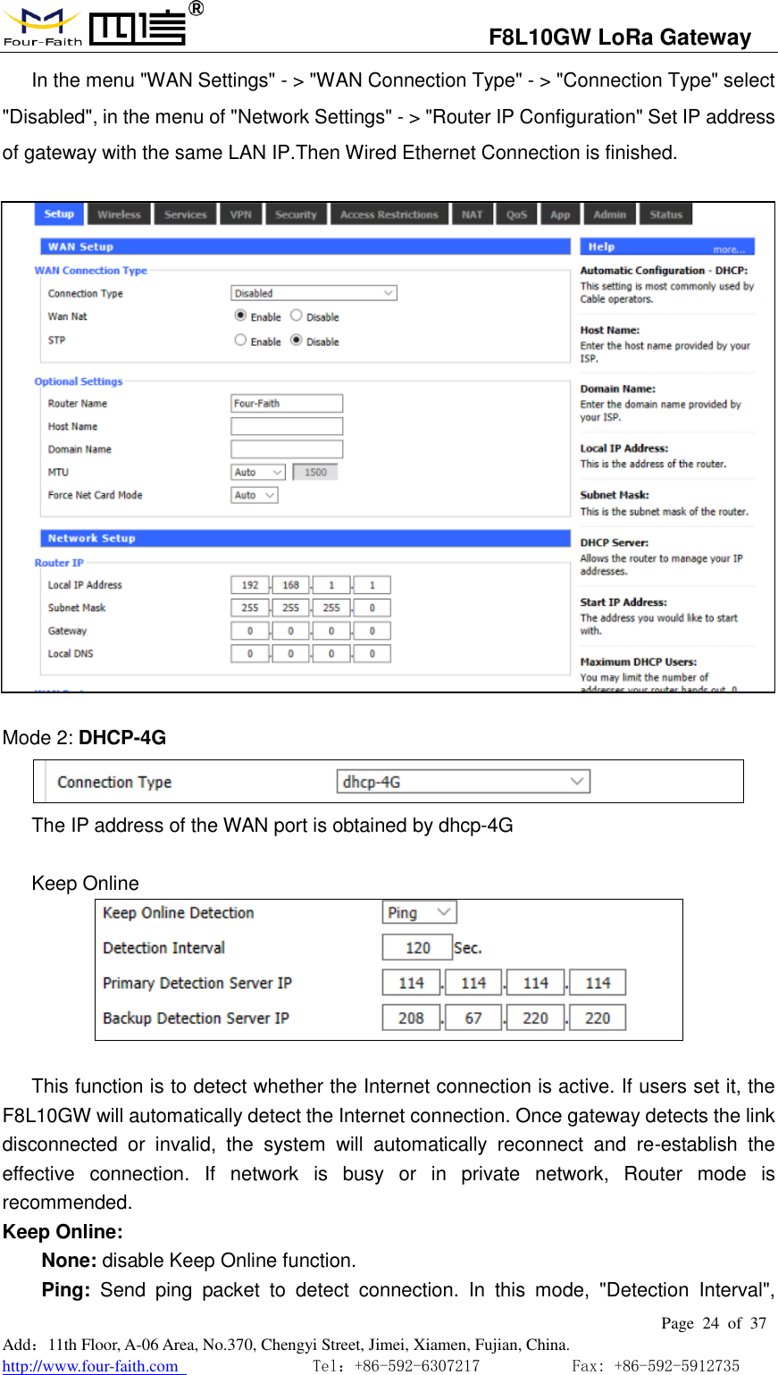                                   F8L10GW LoRa Gateway                                                         Page  24  of  37  Add：11th Floor, A-06 Area, No.370, Chengyi Street, Jimei, Xiamen, Fujian, China. http://www.four-faith.com                                Tel：+86-592-6307217           Fax: +86-592-5912735  In the menu "WAN Settings" - > "WAN Connection Type" - > "Connection Type" select "Disabled", in the menu of "Network Settings" - > "Router IP Configuration" Set IP address of gateway with the same LAN IP.Then Wired Ethernet Connection is finished.    Mode 2: DHCP-4G  The IP address of the WAN port is obtained by dhcp-4G  Keep Online   This function is to detect whether the Internet connection is active. If users set it, the F8L10GW will automatically detect the Internet connection. Once gateway detects the link disconnected  or  invalid,  the  system  will  automatically  reconnect  and  re-establish  the effective  connection.  If  network  is  busy  or  in  private  network,  Router  mode  is recommended. Keep Online:   None: disable Keep Online function.     Ping:  Send  ping  packet  to  detect  connection.  In  this  mode,  "Detection  Interval", 