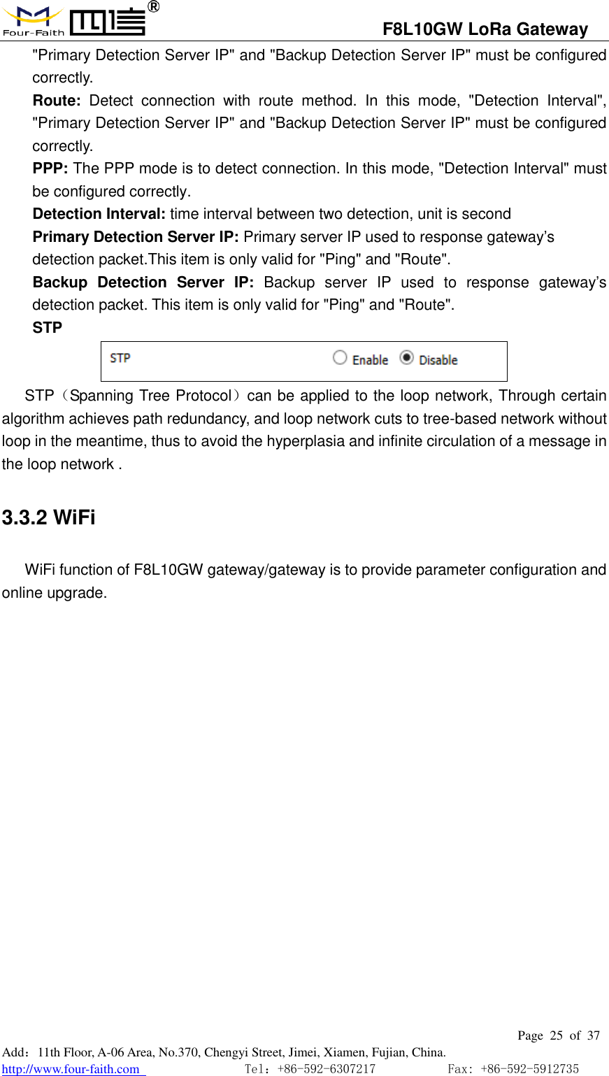                                   F8L10GW LoRa Gateway                                                         Page  25  of  37  Add：11th Floor, A-06 Area, No.370, Chengyi Street, Jimei, Xiamen, Fujian, China. http://www.four-faith.com                                Tel：+86-592-6307217           Fax: +86-592-5912735  "Primary Detection Server IP" and "Backup Detection Server IP" must be configured correctly. Route:  Detect  connection  with  route  method.  In  this  mode,  "Detection  Interval", "Primary Detection Server IP" and "Backup Detection Server IP" must be configured correctly. PPP: The PPP mode is to detect connection. In this mode, "Detection Interval" must be configured correctly.   Detection Interval: time interval between two detection, unit is second     Primary Detection Server IP: Primary server IP used to response gateway&rsquo;s detection packet.This item is only valid for "Ping" and "Route".   Backup  Detection  Server  IP:  Backup  server  IP  used  to  response  gateway&rsquo;s detection packet. This item is only valid for "Ping" and "Route".   STP  STP（Spanning Tree Protocol）can be applied to the loop network, Through certain algorithm achieves path redundancy, and loop network cuts to tree-based network without loop in the meantime, thus to avoid the hyperplasia and infinite circulation of a message in the loop network . 3.3.2 WiFi WiFi function of F8L10GW gateway/gateway is to provide parameter configuration and online upgrade. 