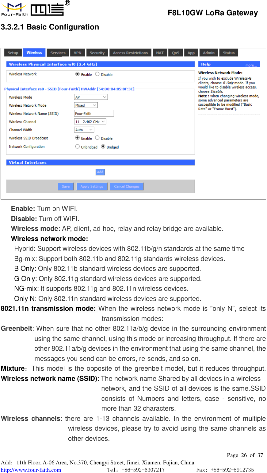                                   F8L10GW LoRa Gateway                                                         Page  26  of  37  Add：11th Floor, A-06 Area, No.370, Chengyi Street, Jimei, Xiamen, Fujian, China. http://www.four-faith.com                                Tel：+86-592-6307217           Fax: +86-592-5912735  3.3.2.1 Basic Configuration  Enable: Turn on WIFI. Disable: Turn off WIFI. Wireless mode: AP, client, ad-hoc, relay and relay bridge are available. Wireless network mode:  Hybrid: Support wireless devices with 802.11b/g/n standards at the same time  Bg-mix: Support both 802.11b and 802.11g standards wireless devices. B Only: Only 802.11b standard wireless devices are supported. G Only: Only 802.11g standard wireless devices are supported. NG-mix: It supports 802.11g and 802.11n wireless devices. Only N: Only 802.11n standard wireless devices are supported. 8021.11n transmission mode: When the wireless network mode is "only N", select its transmission modes:   Greenbelt: When sure that no other 802.11a/b/g device in the surrounding environment using the same channel, using this mode or increasing throughput. If there are other 802.11a/b/g devices in the environment that using the same channel, the messages you send can be errors, re-sends, and so on. Mixture：This model is the opposite of the greenbelt model, but it reduces throughput. Wireless network name (SSID): The network name Shared by all devices in a wireless                                                     network, and the SSID of all devices is the same.SSID consists of  Numbers  and  letters,  case  -  sensitive,  no more than 32 characters. Wireless  channels: there  are 1-13  channels  available. In  the environment of  multiple wireless devices, please try to avoid using the same channels as other devices. 