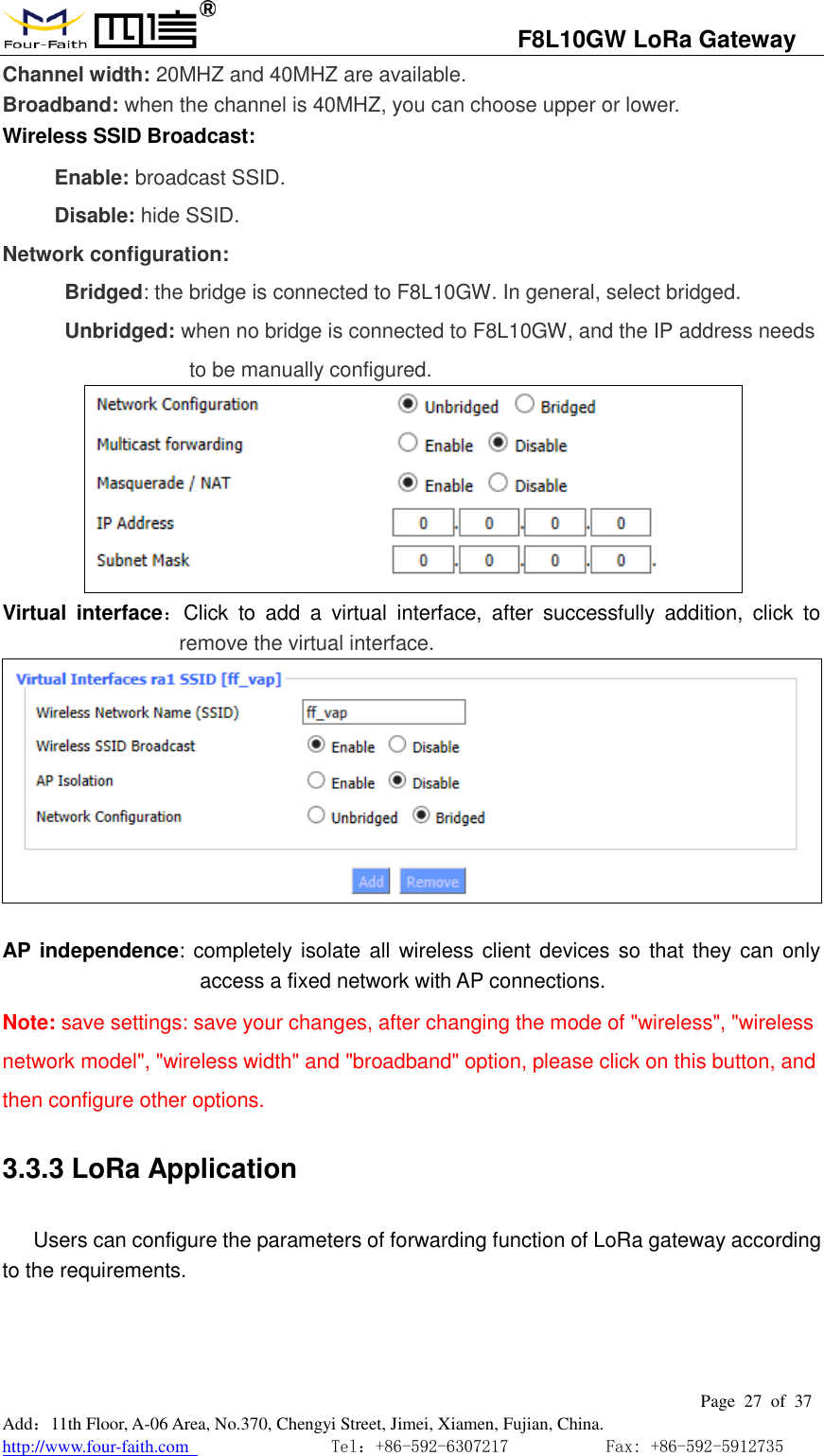                                   F8L10GW LoRa Gateway                                                         Page  27  of  37  Add：11th Floor, A-06 Area, No.370, Chengyi Street, Jimei, Xiamen, Fujian, China. http://www.four-faith.com                                Tel：+86-592-6307217           Fax: +86-592-5912735  Channel width: 20MHZ and 40MHZ are available. Broadband: when the channel is 40MHZ, you can choose upper or lower. Wireless SSID Broadcast:  Enable: broadcast SSID. Disable: hide SSID. Network configuration: Bridged: the bridge is connected to F8L10GW. In general, select bridged. Unbridged: when no bridge is connected to F8L10GW, and the IP address needs to be manually configured.      Virtual  interface：Click  to  add  a  virtual  interface,  after  successfully  addition,  click  to remove the virtual interface.       AP  independence: completely isolate all wireless client devices so  that they can only access a fixed network with AP connections. Note: save settings: save your changes, after changing the mode of "wireless", "wireless network model", "wireless width" and "broadband" option, please click on this button, and then configure other options. 3.3.3 LoRa Application  Users can configure the parameters of forwarding function of LoRa gateway according to the requirements. 