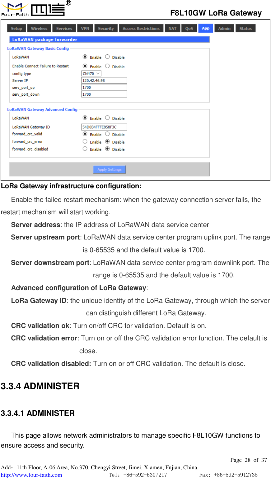                                   F8L10GW LoRa Gateway                                                         Page  28  of  37  Add：11th Floor, A-06 Area, No.370, Chengyi Street, Jimei, Xiamen, Fujian, China. http://www.four-faith.com                                Tel：+86-592-6307217           Fax: +86-592-5912735   LoRa Gateway infrastructure configuration: Enable the failed restart mechanism: when the gateway connection server fails, the restart mechanism will start working. Server address: the IP address of LoRaWAN data service center Server upstream port: LoRaWAN data service center program uplink port. The range is 0-65535 and the default value is 1700. Server downstream port: LoRaWAN data service center program downlink port. The range is 0-65535 and the default value is 1700. Advanced configuration of LoRa Gateway: LoRa Gateway ID: the unique identity of the LoRa Gateway, through which the server can distinguish different LoRa Gateway. CRC validation ok: Turn on/off CRC for validation. Default is on. CRC validation error: Turn on or off the CRC validation error function. The default is close. CRC validation disabled: Turn on or off CRC validation. The default is close. 3.3.4 ADMINISTER 3.3.4.1 ADMINISTER This page allows network administrators to manage specific F8L10GW functions to ensure access and security. 